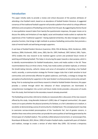3
Introduction
This paper initially seeks to provide a review and critical discussion of the positive attributes of
attending a live football match, based on an abundance of football fandom literature. A suggested
consensus of the traditional football supporter will provide a platform from which to critique different
definitions and conceptions of footballing communities from the past. By suggesting key themes found
in new qualitative research taken from twenty-five questionnaire responses, the paper moves on to
discuss the ability and limitations of new digital, social and broadcast media outlets to replicate the
experiences of the ‘traditional supporter’. Having explored similarities, the data manages to adopt a
proactive function, that brings to light methods to produce footballing communities that promote a
state of mental health and well-being amongst supporters.
A vast base of football fandom literature (Lawrence, 2016; Fillis & Mackay, 2014; Henderson, 2009;
Sandvoss, 2004; Giulianotti, 2002; Jones, 2001; Bar-On, 1997; Redhead, 1997; Buford, 1991; Taylor,
1971) enables this new research to be matched against current and predicted future trends of
watching and following football. This helps in structuring the paper towards a clear purpose, which is
to identify recommendations for football broadcasters, teams and media outlets in the UK. These
recommendations focus on three criteria. Firstly, how media outlets can better replicate, or enhance
the breath-taking intensity, cathartic release and sense of atmosphere of attending a live football
match; secondly, a communication strategy for Premier League clubs that is both sensitive to local
communities and commercially effective for global audiences; and finally, a strategy to change the
perception of authenticity for supporters in the ‘post-fandom’ era that promotes community and well-
being. Prior to analysing how social theory research is linked to football fandom literature, this paper
provides a context through which the relevance of these comparisons are illuminated. A
comprehensive investigation into current and future media trends precedes a discussion of results
from this study, that link back to the secondary research already presented.
The footballing communities referred to initially are reassessed after a discussion of the new research
offered by this study. Using Benedict Anderson’s (1991) idea of ‘imagined communities’, this paper
moves on to query whether the physical proximity of a fanbase, or a fan’s attendance at a stadium, is
any better at demonstrating a sense of community for a football team. This conceptual point may help
to overcome narrow-minded preconceptions of the ‘inauthentic fan’, but of greater concern, is
whether these new online communities can provide the same qualities of well-being generated by the
liminal space of a football stadium. The carefully crafted physical environment, or servicescape (Fisk,
Rosenbaum & Massiah, 2011; Bitner, 1992) of modern football stadia, coupled with years of tribalism
and tradition, manage to create a version of what Hakim Bey (1991: 53) termed a temporary
 