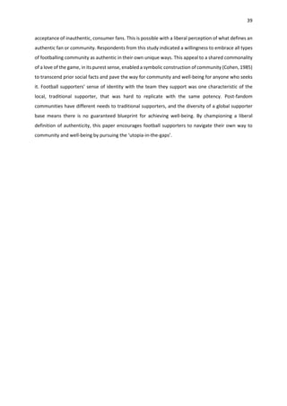 39
acceptance of inauthentic, consumer fans. This is possible with a liberal perception of what defines an
authentic fan or community. Respondents from this study indicated a willingness to embrace all types
of footballing community as authentic in their own unique ways. This appeal to a shared commonality
of a love of the game, in its purest sense, enabled a symbolic construction of community (Cohen, 1985)
to transcend prior social facts and pave the way for community and well-being for anyone who seeks
it. Football supporters’ sense of identity with the team they support was one characteristic of the
local, traditional supporter, that was hard to replicate with the same potency. Post-fandom
communities have different needs to traditional supporters, and the diversity of a global supporter
base means there is no guaranteed blueprint for achieving well-being. By championing a liberal
definition of authenticity, this paper encourages football supporters to navigate their own way to
community and well-being by pursuing the ‘utopia-in-the-gaps’.
 