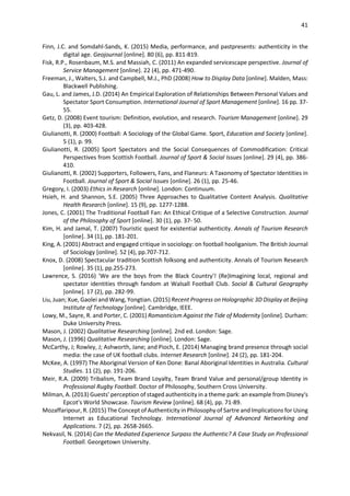 41
Finn, J.C. and Somdahl-Sands, K. (2015) Media, performance, and pastpresents: authenticity in the
digital age. Geojournal [online]. 80 (6), pp. 811-819.
Fisk, R.P., Rosenbaum, M.S. and Massiah, C. (2011) An expanded servicescape perspective. Journal of
Service Management [online]. 22 (4), pp. 471-490.
Freeman, J., Walters, S.J. and Campbell, M.J., PhD (2008) How to Display Data [online]. Malden, Mass:
Blackwell Publishing.
Gau, L. and James, J.D. (2014) An Empirical Exploration of Relationships Between Personal Values and
Spectator Sport Consumption. International Journal of Sport Management [online]. 16 pp. 37-
55.
Getz, D. (2008) Event tourism: Definition, evolution, and research. Tourism Management [online]. 29
(3), pp. 403-428.
Giulianotti, R. (2000) Football: A Sociology of the Global Game. Sport, Education and Society [online].
5 (1), p. 99.
Giulianotti, R. (2005) Sport Spectators and the Social Consequences of Commodification: Critical
Perspectives from Scottish Football. Journal of Sport & Social Issues [online]. 29 (4), pp. 386-
410.
Giulianotti, R. (2002) Supporters, Followers, Fans, and Flaneurs: A Taxonomy of Spectator Identities in
Football. Journal of Sport & Social Issues [online]. 26 (1), pp. 25-46.
Gregory, I. (2003) Ethics in Research [online]. London: Continuum.
Hsieh, H. and Shannon, S.E. (2005) Three Approaches to Qualitative Content Analysis. Qualitative
Health Research [online]. 15 (9), pp. 1277-1288.
Jones, C. (2001) The Traditional Football Fan: An Ethical Critique of a Selective Construction. Journal
of the Philosophy of Sport [online]. 30 (1), pp. 37- 50.
Kim, H. and Jamal, T. (2007) Touristic quest for existential authenticity. Annals of Tourism Research
[online]. 34 (1), pp. 181-201.
King, A. (2001) Abstract and engaged critique in sociology: on football hooliganism. The British Journal
of Sociology [online]. 52 (4), pp.707-712.
Knox, D. (2008) Spectacular tradition Scottish folksong and authenticity. Annals of Tourism Research
[online]. 35 (1), pp.255-273.
Lawrence, S. (2016) 'We are the boys from the Black Country'! (Re)Imagining local, regional and
spectator identities through fandom at Walsall Football Club. Social & Cultural Geography
[online]. 17 (2), pp. 282-99.
Liu, Juan; Xue, Gaolei and Wang, Yongtian. (2015) Recent Progress on Holographic 3D Display at Beijing
Institute of Technology [online]. Cambridge, IEEE.
Lowy, M., Sayre, R. and Porter, C. (2001) Romanticism Against the Tide of Modernity [online]. Durham:
Duke University Press.
Mason, J. (2002) Qualitative Researching [online]. 2nd ed. London: Sage.
Mason, J. (1996) Qualitative Researching [online]. London: Sage.
McCarthy, J; Rowley, J; Ashworth, Jane; and Pioch, E. (2014) Managing brand presence through social
media: the case of UK football clubs. Internet Research [online]. 24 (2), pp. 181-204.
McKee, A. (1997) The Aboriginal Version of Ken Done: Banal Aboriginal Identities in Australia. Cultural
Studies. 11 (2), pp. 191-206.
Meir, R.A. (2009) Tribalism, Team Brand Loyalty, Team Brand Value and personal/group Identity in
Professional Rugby Football. Doctor of Philosophy, Southern Cross University.
Milman, A. (2013) Guests' perception of staged authenticity in a theme park: an example from Disney's
Epcot's World Showcase. Tourism Review [online]. 68 (4), pp. 71-89.
Mozaffaripour, R. (2015) The Concept of Authenticity in Philosophy of Sartre and Implications for Using
Internet as Educational Technology. International Journal of Advanced Networking and
Applications. 7 (2), pp. 2658-2665.
Nekvasil, N. (2014) Can the Mediated Experience Surpass the Authentic? A Case Study on Professional
Football. Georgetown University.
 