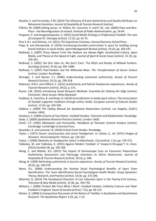 42
Novello, S. and Fernandez, P.M. (2014) The Influence of Event Authenticity and Quality Attributes on
Behavioral Intentions. Journal of Hospitality & Tourism Research [online].
O'Brien, M. (2004) Selling soccer. In: Peillon, M., Corcoran, P. and P, M., eds. (2004) Place and Non-
Place - the Reconfiguration of Ireland. Institute of Public Administration, pp. 54-64.
Parganas, P. and Anagnostopoulos, C. (2015) Social Media Strategy in Professional Football: The case
of Liverpool FC. Choregia [online]. 11 (2), pp. 61-75.
Pine II, B.J. and Gilmore, J.H. (2011) The Experience Economy. Harvard Business School Press.
Popp, B. and Woratschek, H. (2016) Introducing branded communities in sport for building strong
brand relations in social media. Sport Management Review [online]. 19 (2), pp. 183-197.
Redhead, S. (2007) Those Absent From the Stadium are Always Right: Accelerated Culture, Sport
Media, and Theory at the Speed of Light. Journal of Sport & Social Issues [online]. 31 (3), pp.
226-241.
Redhead, S. (2001) 'No One Likes Us, We Don't Care': The Myth and Reality of Millwall Fandom.
Sociology [online]. 35 (4), pp. 991-1008.
Redhead, S. (1997) Post-Fandom and the Millennial Blues: The Transformation of Soccer Culture
[online]. London: Routledge.
Reisinger, Y. and Steiner, C.J. (2006) Understanding existential authenticity. Annals of Tourism
Research [online]. 33 (2), pp. 299-318.
Robinson, R.N.S. and Clifford, C. (2012) Authenticity and festival foodservice experiences. Annals of
Tourism Research [online]. 39 (2), p. 571.
Ruane, J.M. (2016) Introducing Social Research Methods: Essentials for Getting the Edge [online].
Chichester, West Sussex: Wiley Blackwell.
Ruddock, A., Hutchins, B. and Rowe, D. (2010) Contradictions in media sport culture: The reinscription
of football supporter traditions through online media. European Journal of Cultural Studies
[online]. 13 (3), pp. 323-339.
Saldana, J. (2009) The Coding Manual for Qualitative Researchers [online]. Los Angeles, [Calif.];
London: SAGE.
Sandvoss, C. (2004) A Game of Two Halves: Football Fandom, Television and Globalisation. Routledge.
Seale, C. (2004) Qualitative Research Practice [online]. London: SAGE.
Smith, C.P. (1992) Motivation and Personality: Handbook of Thematic Content Analysis [online].
Cambridge: Cambridge University Press.
Spracklen, K. and Lamond, I.R. (2016) Critical Event Studies. Routledge.
Taylor, I. (1971) Soccer consciousness and soccer hooliganism. In: Cohen, S., ed. (1971) Images of
Deviance. Harmondsworth: Pelican, pp. 134-163.
Taylor, I. (1996) Obstacles to 'headquarter status' in Manchester. City [online]. 1 (1), pp. 170-172.
Tyldesley, M. and Tyldesley, K. (2015) Against Modern Football. A “utopia-in-the-gaps”? In: Anon.
(2015) Sociétés (4). pp. 105-109.
Wang, C. and Mattila, A.S. (2015) The Impact of Servicescape Cues on Consumer Prepurchase
Authenticity Assessment and Patronage Intentions to Ethnic Restaurants. Journal of
Hospitality & Tourism Research [online]. 39 (3), p. 346.
Wang, N. (1999) Rethinking authenticity in tourism experience. Annals of Tourism Research [online].
26 (2), pp. 349-370.
Wann, D.L. (2006) Understanding the Positive Social Psychological Benefits of Sport Team
Identification: The Team Identification-Social Psychological Health Model. Group Dynamics:
Theory, Research, and Practice [online]. 10 (4), pp. 272-296.
Whannel, G. (2014) The Paradoxical Character of Live Television Sport in the Twenty-First Century.
Television & New Media [online]. 15 (8), pp. 769-776.
Williams, J. (2006) 'Protect Me From What I Want': Football Fandom, Celebrity Cultures and 'New'
Football in England. Soccer & Society [online]. 7 (1), pp. 96-114.
Winter, G. (2000) A Comparative Discussion of the Notion of 'Validity' in Qualitative and Quantitative
Research. The Qualitative Report. 4 (3), pp. 1-14.
 