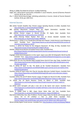 43
Witzig, R. (2006) The Global Art of Soccer. CusiBoy Publishing.
Zaglia, M.E. (2013) Brand communities embedded in social networks. Journal of Business Research
[online]. 66 (2), pp. 216-223.
Zhu, Y. (2012) Performing heritage: rethinking authenticity in tourism. Annals of Tourism Research
[online]. 39 (3), pp. 1495-1513.
Internet Sources
BBC (2016) Transfer Deadline Day: Premier League Spending Reaches £1.165bn. Available from:
http://www.bbc.co.uk/sport/football/37209664
BBC (2015b) Manchester United's Plans for Digital Domination. Available from:
http://www.bbc.co.uk/news/business-34172775
BBC (2015a) Premier League in Record £5.14bn TV Rights Deal. Available from:
http://www.bbc.co.uk/news/business-31379128
BBC (2014) Cheering Robots Replace Real Fans at Korean Baseball. Available from:
http://www.bbc.co.uk/news/technology-28484536
Bhattacharya, S. (2016) 'it's as Though Brain Damage were Popular': Inside America's most Dangerous
Sport. Available from: http://www.esquire.co.uk/culture/news/a9121/the-success-of-
americas-most-dangerous-sport/
Condron, S. (2014) Get Ready for the Hologram Revolution. PC Mag. 20 May. Available from:
http://www.pcmag.com/article2/0,2817,2458271,00.asp
Deloitte. (2016) Annual Review of Football Finance 2016. Available from:
http://www2.deloitte.com/uk/en/pages/sports-business-group/articles/annual-review-of-
football-finance.html
Engadget (2010) World Disappoints Us Once again: Japan Loses 2022 3D Holographic World Cup Bid.
Available from: https://www.engadget.com/2010/12/03/world-disappoints-us-once-again-
japan-loses-2022-3d-holographic/ .
ESPN (2012) The very First Monday Night Football Game Aired 42 Years Ago Today. Available from:
http://www.espnfrontrow.com/2012/09/the-very-first-monday-night-football-game-aired-
42-years-ago-today/
Gee, R. (2016) BT Sport Vs Sky: The Battle of the Football Broadcasters. Available from:
https://www.marketingweek.com/2016/07/28/bt-sport-and-sky-out-to-win-battle-of-the-
football-broadcasters/
Guardian (2016) BT Sport make their Play for Saturday Afternoon Football Viewers. Available from:
https://www.theguardian.com/football/2016/aug/12/bt-sport-score-afternoon-viewers-
soccer-saturday
Guardian (2015) Sky and BT Retain Premier League TV Rights for Record £5.14bn. Available from:
https://www.theguardian.com/football/2015/feb/10/premier-league-tv-rights-sky-bt
Inc (2016) Top 10 Sports Business Trends to Watch in 2016. Available from:
http://www.inc.com/mandy-antoniacci/top-10-sports-business-trends-to-watch-in-
2016.html
Joe (2016) Jamie Carragher will play a new role at Sky Sports next season. Available from:
http://www.joe.co.uk/sport/jamie-carragher-will-have-a-new-role-at-sky-sports-next-
season/76125
Keane, R. (2000) Cited in BBC, Angry Keane Slates Man Utd Fans. Available from:
http://news.bbc.co.uk/sport1/hi/football/champions_league/1014868.stm
Mail Online (2016) New Year, New TV Billions: Premier League Rules the World, with Foreign Sales of
Games Set to Hit £1billion a Year in 2016 Deals. Available from:
http://www.dailymail.co.uk/sport/football/article-3382281/New-year-new-TV-billions-
Premier-League-rules-world-foreign-sales-games-set-hit-1billion-year-2016-deals.html
Mintel (2016b) Digital Trends Summer. Available from: http://academic.mintel.com/display/748654/
 