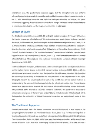 4
autonomous zone. The questionnaire responses suggest that the atmosphere and pure cathartic
release of support and camaraderie cannot be replicated by the more mediated experiences online or
on TV. With increasingly immersive new digital technologies continuing to emerge, this paper
concludes by suggesting that this supressed sense of well-being is attainable with the hope and belief
of emerging social networks and the imagined communities of cyberspace.
Context of Study
The ‘Big Bang’ moment (Henderson, 2009: 38) for English football arrived on 20 February 1992, when
the Premier League was officially formed. This landmark decision paved the way for Rupert Murdoch
and BSkyB, to secure a £304m, exclusive five-year deal for live Premier League matches (O’Brien, 2004:
2). The resultant TV scheduling sacrificed a simple tradition of teams kicking off at three o'clock on a
Saturday afternoon, which exists because of old shift patterns of the working classes (Atkinson, 2016).
This shift signalled the death of the ‘traditional supporter’, with audiences now being regarded above
supporters as the key cultural players (Sandvoss, 2004: 137). Television had become football’s primary
referent (Redhead, 2007: 232) and new audiences “emptied clubs and stadia of local meanings”
(Ruddock et al., 2010: 327).
Fast forward twenty-four years, and a record £1.165bn has been spent by the twenty teams that make
up the English Premier League in the 2016 transfer window just passed (BBC, 2016). A £5.1bn
television deal which came into effect from the start of the 2016/17 season (Guardian, 2016) enabled
the loosening of purse strings by these clubs and adds pertinence to the subject matter of this paper.
It highlights not only the value broadcasters such as Sky and BT place on live football matches as
fundamental to the success of their business, but also the relentless transition from Premier League
football as a spectator sport, to what the more cynical scholars of footballing studies (Guilianotti,
2002; Redhead, 1997) describe as a business fuelled by customers. This point will be discussed by
critiquing the emergence of the term ‘post-fandom’ (Davis, 2015; Guilianotti, 2002; Redhead, 1997),
that questions the authenticity of football fans whose interactions are predominately online or from
afar.
The Traditional Supporter
Football pre-Murdoch had a far deeper connection to social background. It was known as the
“people’s game” and fandom was “immersed in class” (Davis, 2015: 423). For these working-class, or
‘traditional supporters’, the club was part of their culture and as Richard Giulianotti (2002: 27) attests:
“Working-class fans during the 1930s might have seen themselves as members within a participant
culture at football clubs”. Post-war, an emerging “society of leisure” (Taylor, 1971: 148) entailed a
 