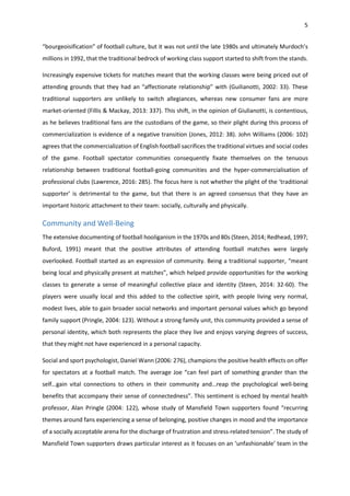 5
“bourgeoisification” of football culture, but it was not until the late 1980s and ultimately Murdoch’s
millions in 1992, that the traditional bedrock of working class support started to shift from the stands.
Increasingly expensive tickets for matches meant that the working classes were being priced out of
attending grounds that they had an “affectionate relationship” with (Guilianotti, 2002: 33). These
traditional supporters are unlikely to switch allegiances, whereas new consumer fans are more
market-oriented (Fillis & Mackay, 2013: 337). This shift, in the opinion of Giulianotti, is contentious,
as he believes traditional fans are the custodians of the game, so their plight during this process of
commercialization is evidence of a negative transition (Jones, 2012: 38). John Williams (2006: 102)
agrees that the commercialization of English football sacrifices the traditional virtues and social codes
of the game. Football spectator communities consequently fixate themselves on the tenuous
relationship between traditional football-going communities and the hyper-commercialisation of
professional clubs (Lawrence, 2016: 285). The focus here is not whether the plight of the ‘traditional
supporter’ is detrimental to the game, but that there is an agreed consensus that they have an
important historic attachment to their team: socially, culturally and physically.
Community and Well-Being
The extensive documenting of football hooliganism in the 1970s and 80s (Steen, 2014; Redhead, 1997;
Buford, 1991) meant that the positive attributes of attending football matches were largely
overlooked. Football started as an expression of community. Being a traditional supporter, “meant
being local and physically present at matches”, which helped provide opportunities for the working
classes to generate a sense of meaningful collective place and identity (Steen, 2014: 32-60). The
players were usually local and this added to the collective spirit, with people living very normal,
modest lives, able to gain broader social networks and important personal values which go beyond
family support (Pringle, 2004: 123). Without a strong family unit, this community provided a sense of
personal identity, which both represents the place they live and enjoys varying degrees of success,
that they might not have experienced in a personal capacity.
Social and sport psychologist, Daniel Wann (2006: 276), champions the positive health effects on offer
for spectators at a football match. The average Joe “can feel part of something grander than the
self…gain vital connections to others in their community and…reap the psychological well-being
benefits that accompany their sense of connectedness”. This sentiment is echoed by mental health
professor, Alan Pringle (2004: 122), whose study of Mansfield Town supporters found “recurring
themes around fans experiencing a sense of belonging, positive changes in mood and the importance
of a socially acceptable arena for the discharge of frustration and stress-related tension”. The study of
Mansfield Town supporters draws particular interest as it focuses on an ‘unfashionable’ team in the
 