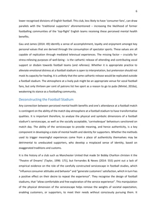6
lower recognised divisions of English football. This club, less likely to have ‘consumer fans’, can draw
parallels with the ‘traditional supporters’ aforementioned – increasing the likelihood of former
footballing communities of the ’top-flight’ English teams receiving these perceived mental health
benefits.
Gau and James (2014: 49) identify a sense of accomplishment, loyalty and enjoyment amongst key
personal values that are derived through the consumption of spectator sports. These values are all
capable of replication through mediated televisual experiences. The missing factor – crucially for
stress-relieving purposes of well-being - is the cathartic release of attending and contributing vocal
support or disdain towards football teams (and referees). Whether it is appropriate practice to
alleviate emotional distress at a football stadium is open to interpretation, but pretension should not
mask its capacity for healing. It is unlikely that the same cathartic release would be replicated outside
a football stadium. The atmosphere at a lively pub might be an appropriate venue for vocal football
fans, but only thirteen per cent of patrons list live sport as a reason to go to pubs (Mintel, 2016a),
weakening its stance as a footballing community.
Deconstructing the Football Stadium
Any connection between perceived mental health benefits and one’s attendance at a football match
is contingent on the ability of the match day atmosphere at a football stadium to have transformative
qualities. It is important therefore, to analyse the physical and symbolic dimensions of a football
stadium’s servicescape, as well as the socially acceptable, ‘carnivalesque’ behaviours sanctioned on
match day. The ability of the servicescape to provide meaning, and hence authenticity, is a key
component in developing a state of mental health and identity for supporters. Whether the methods
used to trigger meaningful experiences come from a place of authenticity themselves may be
detrimental to uneducated supporters, who develop a misplaced sense of identity, based on
exaggerated traditions and customs.
It is the history of a club such as Manchester United that made Sir Bobby Charlton christen it the
‘Theatre of Dreams’ (Taylor, 1996: 171), but Fernandes & Neves (2014: 555) point out a lack of
empirical evidence on the role of the carefully constructed servicescape in football studies, which
“influence consumer attitudes and behavior” and “generate customers’ satisfaction, which in turn has
a positive effect on their desire to repeat the experience”. They recognise the design of football
stadiums, that “allow comfortable and free exploration of the service experience”. This manipulation
of the physical dimension of the servicescape helps remove the weights of societal expectation,
enabling customers, or supporters, to meet their needs without consciously pursuing them. It
 