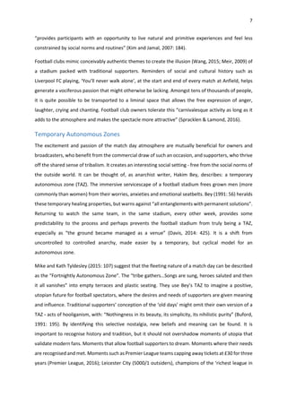 7
“provides participants with an opportunity to live natural and primitive experiences and feel less
constrained by social norms and routines” (Kim and Jamal, 2007: 184).
Football clubs mimic conceivably authentic themes to create the illusion (Wang, 2015; Meir, 2009) of
a stadium packed with traditional supporters. Reminders of social and cultural history such as
Liverpool FC playing, ‘You’ll never walk alone’, at the start and end of every match at Anfield, helps
generate a vociferous passion that might otherwise be lacking. Amongst tens of thousands of people,
it is quite possible to be transported to a liminal space that allows the free expression of anger,
laughter, crying and chanting. Football club owners tolerate this “carnivalesque activity as long as it
adds to the atmosphere and makes the spectacle more attractive” (Spracklen & Lamond, 2016).
Temporary Autonomous Zones
The excitement and passion of the match day atmosphere are mutually beneficial for owners and
broadcasters, who benefit from the commercial draw of such an occasion, and supporters, who thrive
off the shared sense of tribalism. It creates an interesting social setting - free from the social norms of
the outside world. It can be thought of, as anarchist writer, Hakim Bey, describes: a temporary
autonomous zone (TAZ). The immersive servicescape of a football stadium frees grown men (more
commonly than women) from their worries, anxieties and emotional seatbelts. Bey (1991: 56) heralds
these temporary healing properties, but warns against “all entanglements with permanent solutions”.
Returning to watch the same team, in the same stadium, every other week, provides some
predictability to the process and perhaps prevents the football stadium from truly being a TAZ,
especially as “the ground became managed as a venue” (Davis, 2014: 425). It is a shift from
uncontrolled to controlled anarchy, made easier by a temporary, but cyclical model for an
autonomous zone.
Mike and Kath Tyldesley (2015: 107) suggest that the fleeting nature of a match day can be described
as the “Fortnightly Autonomous Zone”. The “tribe gathers…Songs are sung, heroes saluted and then
it all vanishes” into empty terraces and plastic seating. They use Bey’s TAZ to imagine a positive,
utopian future for football spectators, where the desires and needs of supporters are given meaning
and influence. Traditional supporters’ conception of the ‘old days’ might omit their own version of a
TAZ - acts of hooliganism, with: “Nothingness in its beauty, its simplicity, its nihilistic purity” (Buford,
1991: 195). By identifying this selective nostalgia, new beliefs and meaning can be found. It is
important to recognise history and tradition, but it should not overshadow moments of utopia that
validate modern fans. Moments that allow football supporters to dream. Moments where their needs
are recognised and met. Moments such as Premier League teams capping away tickets at £30 for three
years (Premier League, 2016); Leicester City (5000/1 outsiders), champions of the ‘richest league in
 