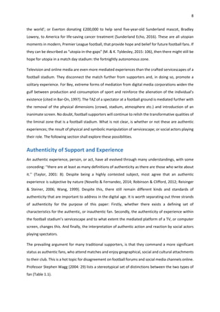 8
the world’; or Everton donating £200,000 to help send five-year-old Sunderland mascot, Bradley
Lowery, to America for life-saving cancer treatment (Sunderland Echo, 2016). These are all utopian
moments in modern, Premier League football, that provide hope and belief for future football fans. If
they can be described as “utopia-in-the-gaps” (M. & K. Tyldesley, 2015: 106), then there might still be
hope for utopia in a match day stadium: the fortnightly autonomous zone.
Television and online media are even more mediated experiences than the crafted servicescapes of a
football stadium. They disconnect the match further from supporters and, in doing so, promote a
solitary experience. For Bey, extreme forms of mediation from digital media corporations widen the
gulf between production and consumption of sport and reinforce the alienation of the individual’s
existence (cited in Bar-On, 1997). The TAZ of a spectator at a football ground is mediated further with
the removal of the physical dimensions (crowd, stadium, atmosphere etc.) and introduction of an
inanimate screen. No doubt, football supporters will continue to relish the transformative qualities of
the liminal zone that is a football stadium. What is not clear, is whether or not these are authentic
experiences; the result of physical and symbolic manipulation of servicescape; or social actors playing
their role. The following section shall explore these possibilities.
Authenticity of Support and Experience
An authentic experience, person, or act, have all evolved through many understandings, with some
conceding: ‘‘there are at least as many definitions of authenticity as there are those who write about
it.’’ (Taylor, 2001: 8). Despite being a highly contested subject, most agree that an authentic
experience is subjective by nature (Novello & Fernandez, 2014; Robinson & Clifford, 2012; Reisinger
& Steiner, 2006; Wang, 1999). Despite this, there still remain different kinds and standards of
authenticity that are important to address in the digital age. It is worth separating out three strands
of authenticity for the purpose of this paper: Firstly, whether there exists a defining set of
characteristics for the authentic, or inauthentic fan. Secondly, the authenticity of experience within
the football stadium’s servicescape and to what extent the mediated platform of a TV, or computer
screen, changes this. And finally, the interpretation of authentic action and reaction by social actors
playing spectators.
The prevailing argument for many traditional supporters, is that they command a more significant
status as authentic fans, who attend matches and enjoy geographical, social and cultural attachments
to their club. This is a hot topic for disagreement on football forums and social media channels online.
Professor Stephen Wagg (2004: 29) lists a stereotypical set of distinctions between the two types of
fan (Table 1.1).
 