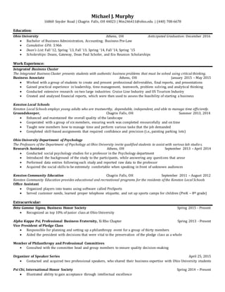 Michael J. Murphy
16860 Snyder Road | Chagrin Falls, OH 44023 | Mm246411@ohio.edu | (440) 708-6678
Education:
Ohio University Athens, OH Anticipated Graduation: December 2016
 Bachelor of Business Administration, Accounting; Business Pre-Law
 Cumulative GPA: 3.966
 Dean’s List: Fall ‘12, Spring ‘13, Fall ‘13, Spring ‘14, Fall ‘14, Spring ‘15
 Scholarships: Deans, Gateway, Dean Paul Schofer, and Era Reunion Scholarships
Work Experience:
Integrated Business Cluster
The Integrated Business Cluster presents students with authentic business problems that must be solved using critical thinking.
Business Associate Athens, OH January 2015 – May 2015
 Worked with a group of students to create and present professional deliverables, final reports, and presentations
 Gained practical experience in leadership, time management, teamwork, problem solving, and analytical thinking
 Conducted extensive research on two large industries: Cruise Line Industry and US Tourism Industry
 Created and analyzed financial reports, which were then used to assess the feasibility of starting a business
Kenston Local Schools
Kenston Local Schools employs young adults who are trustworthy, dependable, independent, and able to manage time efficiently.
Groundskeeper, Chagrin Falls, OH Summer 2013, 2014
 Enhanced and maintained the overall quality of the landscape
 Cooperated with a group of six members, ensuring work was completed resourcefully and on time
 Taught new members how to manage time and perform various tasks that the job demanded
 Completed skill-based assignments that required confidence and precision (i.e., painting parking lots)
Ohio University Department of Psychology
The Professors of the Department of Psychology at Ohio University invite qualified students to assist with various lab studie s.
Research Assistant Athens, OH September 2013 – April 2014
 Conducted social psychology studies for a professor in the Psychology department
 Introduced the background of the study to the participants, while answering any questions that arose
 Performed data entries following each study and reported raw data to the professor
 Acquired the social skills to be extremely comfortable when speaking in front of unknown audiences
Kenston Community Education Chagrin Falls, OH September 2011 – August 2012
Kenston Community Education provides educational and recreational programs for the residents of the Kenston Local Schools
Office Assistant
 Organized players into teams using software called ProSports
 Served customer needs, learned proper telephone etiquette, and set up sports camps for children (PreK – 8th grade)
Extracurricular:
Beta Gamma Sigma, Business Honor Society Spring 2015 - Present
 Recognized as top 10% of junior class at Ohio University
Alpha Kappa Psi, Professional Business Fraternity, Xi Rho Chapter Spring 2013 - Present
Vice President of Pledge Class
 Responsible for planning and setting up a philanthropy event for a group of thirty members
 Aided the president with decisions that were vital to the preservation of the pledge class as a whole
Member of Philanthropy and Professional Committees
 Consulted with the committee head and group members to ensure quality decision-making
Organizer of Speaker Series April 25, 2015
 Contacted and acquired two professional speakers, who shared their business expertise with Ohio University students
Psi Chi, International Honor Society Spring 2014 – Present
 Illustrated ability to gain acceptance through intellectual excellence
 
