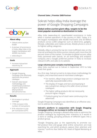 Channel Sales | Premier SMB Partner
Sokrati helps eBay India leverage the
power of Google Shopping Campaigns
eBay India (www.ebay.in), spearheaded ecommerce in India
when it started operations in the country in 2002. Today, it is
the largest marketplace with 40,000 merchants and 30 Million
products across 2,000 categories such as electronics, gadgets,
lifestyle, collectibles and media verticals. Mobile phone is one of
its highest selling categories.
Globally, eBay is among the top ten most-trafficked sites on the
Internet and leads the online auction industry with more than 60
percent share of the market. To emulate its global success, eBay
India partnered with Sokrati, an ad technology and analytics
company and a Google preferred partner in India to increase
relevant traffic and sales to its website.
Large volumes pose complex marketing scenario
eBay India reached out to Sokrati in September 2013 to help
meet their goals.
As a first step, Sokrati turned to its data driven methodology for
insights, and unearthed several interlinked challenges -
Global online auction giant eBay, targets to be the
most popular ecommerce destination in India
Google Shopping Campaigns was identified as an effective solu-
tion to address the challenges.
Sokrati’s platform in conjunction with Google Shopping
Campaigns deliver an increase in traffic and sales
Google Shopping Campaigns allowed eBay India to optimize the
product catalogue by organizing their inventory as it would in
a store or catalog, grouping products of different types into a
product group.
“Google Shopping give us the opportunity to promote our
full product lines and gauge what online consumers are truly
searching for, and which products capture their attention and
interest,” confirms Ravi Sekhar KV, Head of Digital Marketing at
eBay.
For starters, eBay’s large product catalogue was not
optimally exposed/visible online
The display of images and text accompanying it
was suboptimal, owing to the seller driven product
catalogues
The higher selling products did not necessarily
procure higher margins
Products going ‘out of stock’ were continuing to be
advertised
About eBay
Global online auction
leader
A pioneer of ecommerce
in India, eBay India is the
largest marketplace with
40,000 merchants
www.ebay.in
Results
6X increase in product
coverage
173% increase in the
number of transactions
81% reduction in cost
per transaction (CPT)
Goals
Approach
Increase transaction
volume by 3X
Google Shopping
Campaign that effectively
optimizes the product
catalogue
Sokrati’s data based
methodology and
model based prediction
engine to determine
what products
will sell tomorrow
 