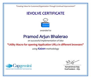 "Creating Value for Customer/Organization Through Continual Improvement"
IEVOLVE CERTIFICATE
awarded to
Pramod Arjun Bhalerao
on successful implementation of idea
"Utility Macro for opening Application URLs in different browsers"
using Kaizen methodology
Ramakrishnan Raju
VicePresident – DQL
 