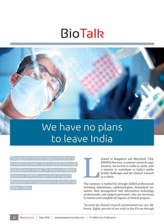10 BioSpectrum | May 2016 | www.biospectrumindia.com | An MM Activ Publication
BioTalk
L
ocated in Bangalore and Maryland, USA,
EMMES Services, a contract research orga-
nization, set its foot in India in 2006, with
a mission to contribute to India’s public
health challenges and the clinical research
as a whole.
The company is backed by strongly skilled professionals
including statisticians, epidemiologists, biomedical sci-
entists, data management and information technology
professionals, and support personnel, who are necessary
to initiate and complete all aspects of clinical projects.
“In 2006 the clinical research environment was very dif-
ferent. Eighty percent of our work in the US are through
BioTalk
Though the clinical research industry
in India has been, and is going through
tumultuous ordeal, Dr Anne Lindblad,
director, EMMES, says that it hasn’t
impacted her organization as much as
other CROs.
We have no plans
to leave India
 
