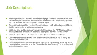 Job Description:
 Matching the article’s abstract and reference pages’ contents on the PDF file with
the XML file and completing any missing data to ensure the compatibility between
both the authors’ and the company’s in-house styles
 Convert the abstract file, received from the Manuscript Tracking System (MTS), to
XML format in order to add any missing data
 Match the title and the authors’ names with the ones on the PDF file and add the
missing addresses and domains to ensure a complete abstract for the author
 Check the content of each reference on data bases to fulfill consistency
 Convert the references to XML form and match it with the PDF file to apply the
company’s in-house style
 Convert both the abstract and reference files to PDF formats and revise the whole
content before uploading it to the Content Production System (CPS) to be finalized
by the Finalization team
 