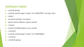 Authours name
 <contrib-group>
 <contrib contrib-type="author" id="U57647901" corresp="yes">
 <name>
 <surname>Uchide</surname>
 <given-names>Noboru</given-names>
 </name>
 <email>uchide@toyaku.ac.jp</email>
 </contrib>
 <contrib contrib-type="author" id="U49525862">
 </contrib>
 </contrib-group>
 