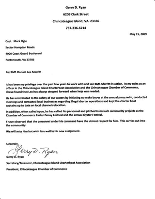 Gerry D. Ryan
62g9 Clark Street
Chincoteagu€ lsland, YA 23336
757-33ffi214
May 15,2(X19
Capt. Mark Ogle
Sector Hampton Roads
4(XXl Coast Guard Boulevard
Portsmouth, VA 23743
Re: BMl Donald Lee Merritt
It has been my privilege over the past few years to work with and see BMl Merritt in action. ln my roles as an
officer in the Chincoteague lsland Charterboat Association and the Chincoteatue Chamber of Commerce,
I have found that Lee has always stepped forward when help was needed.
He has contributed to the safety of our waters by initiating no wake buoys at the annual pony srim, conducted
meetings and contacted local businesses regarding illegal charter operations and kept the dtarter boat
captains up to date on local channel relocation-
ln addition, when called upon, he has rallied his personnel and pitched in on such community proiects as the
Chamber of Commerce Easter Decoy Festival and the annual Oy*er Festival.
t have observed that the personnel under his command have the utmost respect for him. This carries out into
the community.
We will miss him but wish him well in his new assignment.
Sincerelv-
ll tt
{yfr?},rid .fiqa.--
Gerry d'orn d {
Secrertaryfireasurer, Chincotque lshnd (|larte*oat Aswiation
Prcident, Cftincoteague Chamber of Commerce
 