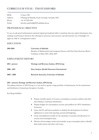 1
CURRICULUM VITAE - TIM STANIFORD
DOB: 13 June 1983
Address: 8 Paringa St Parkside, South Australia, Australia, 5063
Phone: +61 413 883 468
Email: timothy.staniford@2003.adelaide.edu.au
PROFESSIONAL OBJECTIVE
To use my advanced mathematical, statistical, logical and analytical skills to transform data into salient information, thus
enabling sound business decisions that will improve processes and outcomes and will stand the test of hindsight. To
apply my skills in a management context.
EDUCATION
2001-2004 University of Adelaide
Bachelor of Mathematical and Computer Sciences with First Class Honours, Dean’s
Certificate of Merit 2001, 2002, 2003
EMPLOYMENT HISTORY
2011 - present Haulage and Revenue Analyst, APA Group
2008 - 2011 Data Analyst, Health Outcomes International
2005 – 2008 Research Associate, University of Adelaide
2011 – present, Haulage and Revenue Analyst, APA Group
The primary business of APA Group is to own and/or operate a large portfolio of infrastructure for the transmission
and distribution of natural gas throughout Australia.
Key Responsibilities:
• Prepare monthly reports of revenue, consumption, customer numbers and other
data relating to natural gas distribution;
• Prepare budgets for consumption, revenue and cashflow for APA’s distribution
businesses;
• Liaise with IT staff and consultants to facilitate the development of software
applications to assist with reporting, accrual and budgeting;
• Create and implement models for the calculation of accruals and allocations of
revenue and consumption data;
• Monitor and investigate trends and anomalies in gas consumption data to identify
leaks, faulty meters and other such issues;
 