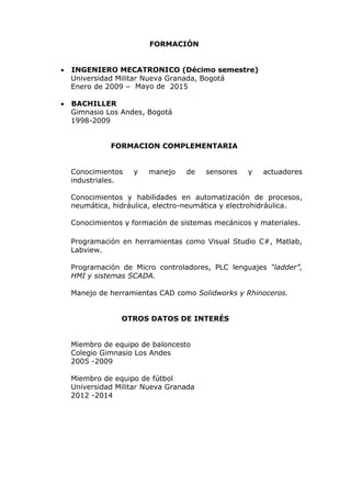 FORMACIÓN
 INGENIERO MECATRONICO (Décimo semestre)
Universidad Militar Nueva Granada, Bogotá
Enero de 2009 – Mayo de 2015
 BACHILLER
Gimnasio Los Andes, Bogotá
1998-2009
FORMACION COMPLEMENTARIA
Conocimientos y manejo de sensores y actuadores
industriales.
Conocimientos y habilidades en automatización de procesos,
neumática, hidráulica, electro-neumática y electrohidráulica.
Conocimientos y formación de sistemas mecánicos y materiales.
Programación en herramientas como Visual Studio C#, Matlab,
Labview.
Programación de Micro controladores, PLC lenguajes “ladder”,
HMI y sistemas SCADA.
Manejo de herramientas CAD como Solidworks y Rhinoceros.
OTROS DATOS DE INTERÉS
Miembro de equipo de baloncesto
Colegio Gimnasio Los Andes
2005 -2009
Miembro de equipo de fútbol
Universidad Militar Nueva Granada
2012 -2014
 