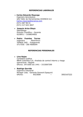 REFERENCIAS LABORALES
 Carlos Eduardo Mayorga
Ingeniero Aeronáutico
Jefe Taller de Herramientas AVIANCA S.A
Carlos.mayorga@avianca.com
(571) 487 98 41
(571) 317 643 3847
 Joaquin Ariza Olaya
Odontólogo
Director Científico – Gerente
6238911 - 3108654002
 Pedro Fuentes Torres
Ingeniero Electrónico
TEPROC SAS - Subgerente
5717556 - 300 4606094
REFERENCIAS PERSONALES
 Lina Rojas
Contadora publica
BBVA Colombia S.A –Analista de control interno y riesgo
operacional - Bogotá
Oficina: 3471600 ext 1441 - 3153087399
 Rodrigo Garrido
Ingeniero Industrial
Minagar Ltda. –Gerente General-Zipaquirá
Oficina: 8523600 – 3002167222
 