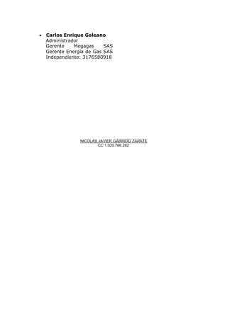  Carlos Enrique Galeano
Administrador
Gerente Megagas SAS
Gerente Energía de Gas SAS
Independiente: 3176580918
NICOLAS JAVIER GARRIDO ZARATE
CC 1.020.766.282
 