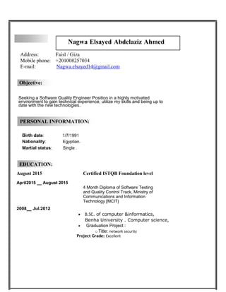 Nagwa Elsayed Abdelaziz Ahmed
Address: Faisl / Giza
Mobile phone: +201008257034
E-mail: Nagwa.elsayed14@gmail.com
Objective:
Seeking a Software Quality Engineer Position in a highly motivated
environment to gain technical experience, utilize my skills and being up to
date with the new technologies.
PERSONAL INFORMATION:
Birth date: 1/7/1991
Nationality: Egyptian.
Martial status: Single .
EDUCATION:
August 2015 Certified ISTQB Foundation level
April2015 August 2015
4 Month Diploma of Software Testing
and Quality Control Track, Ministry of
Communications and Information
Technology [MCIT]
2008 Jul.2012
 B.SC. of computer &informatics,
Benha University . Computer science,
 Graduation Project :
o Title: network security
Project Grade: Excellent
 