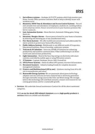IRIS
www.irisits.in
1. Surveillance systems – Analogue & IP CCTV systems which help monitor your
Home, Society, Office premises and deter theft or help to identify incase such
incidents occur.
2. Biometric/ RFID Time & Attendance and Access Control Systems – Record
and calculate time and attendance of employees, students etc. avoiding tedious
work and proxy entries. Ensure secured access to your business premises like
Server rooms etc.
3. Gate Automation System – Boom Barriers, Automatic Sliding gates, Swing
doors etc.
4. Intrusion/ Burglar Alarms – Ensure peace of mind for your home or business
by detecting and alarming you of any unauthorized entry.
5. Fire Alarm Systems – We offer multibrand conventional and addressable fire
alarm systems to protect your home/office/factory.
6. Public Address Systems –Multibrands to suit different needs of Corporates,
Educational Institutes, Places of worship, conference systems.
7. Telecom & AV Solutions – Intercom, EPABX, IP Solutions for enhancing
productivity and seamless communication. Video conferencing to cut down
travel costs and increase productivity.
8. Light Automation – Need of the hour big savings on electricity with smart
switches controlled by mobile apps or using PIR motion sensors.
9. IT Systems – Laptops, Desktops, Server, NAS, Firewall etc
10. UPS & Power Systems – Online & offline UPS systems, Inverters & Generators.
11. Document Scanners – Industry leading brands for complete document
management solutions.
12. Printers and Multifunctional (All in one) – Solutions starting from A4 to A0
size in monochrome and colour.
13. Renewable Energy Systems: We are passionate about green technology
adoption and one such area we have ventured into is electricity generation
through renewable energy sources like Solar and Wind energy. We strongly
believe this technology will contribute towards a cleaner environment for our
coming generations and for a sustainable growth.
Services: We undertake Annual maintenance Contract for all the above mentioned
categories.
With an eye for detail, IRIS Infotech Solutions assures high quality products &
services which are reliable and affordable!!
 