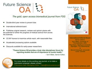 The gold, open access biomedical journal from FSG
 Double-blind peer review to prevent bias
 International editorial board
 Publishes original research, reviews and opinion pieces with
the potential to further the progress of medical science from across
the sciences.
 CC-BY license to maximize article reach, with reasonable fees
 Accelerated processing options available
 Discounts available for early-career researchers
For more details on this exciting new journal, or to make a
submission proposal, please contact:
Francesca Lake, Managing Editor: f.lake@future-science.com
International Editorial Board
Senior editors:
Ian A Blair, University of
Pennsylvania, USA;
Paul Span, Radboud University
Nijmegen, The Netherlands
&
Benoit Arsenault, Université
Laval, Canada
“Future Science OA provides a truly inter-disciplinary forum for
reporting studies that are of importance to human health.”
- Ian A Blair, Senior Editor,
www.future-science.com
 