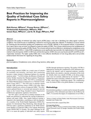 Product Safety: Original Research
Best Practices for Improving the
Quality of Individual Case Safety
Reports in Pharmacovigilance
Rishi Kumar, MPharm1
, Pranay Kumar, MPharm1
,
Vivekanandan Kalaiselvan, MPharm, PhD1
,
Ismeet Kaur, MPharm1
, and G. N. Singh, MPharm, PhD1
Abstract
Background: The quality of individual case safety reports (ICSRs) plays a vital role in identifying new safety signals in pharma-
covigilance. This article focuses on establishing a method for ensuring the quality data. Objective: To develop an in-house method
for assessing the documentation grading and completeness score of ICSRs. Methods: In the proposed method, 16 parameters,
from report title to case narrative, are adopted to assess the quality of ICSRs. The in-house method ensures the completeness of
the data and enhances the quality of ICSRs. Results: The in-house method was found effective in calculating the completeness score
of ICSR ranges from 0.05 to 1. Indian ICSR completeness scores significantly improved after the implementation of the proposed
method in the third quarter of 2013. In 2014 and until the third quarter of 2015, the score was found to be 0.91 and 0.93 out of 1,
respectively. Conclusion: The higher quality ICSRs aids in more effective identification of new drug safety alerts and provides
evidence-based information for regulating the drug safety.
Keywords
pharmacovigilance, Completeness score, adverse drug reactions, safety signals
Introduction
Adverse drug reactions (ADRs) are a major cause of concern
for morbidity and mortality, and hence their monitoring
becomes a major element of pharmacovigilance for ensuring
medicine safety.1–4
In 2010 in India, the Ministry of Health and
Family Welfare launched the Pharmacovigilance Programme
of India (PvPI) to monitor ADRs. The PvPI is coordinated by
the Indian Pharmacopoeia Commission as a National Coordi-
nation Centre (NCC).3–6
The PvPI aims to generate reports
through ADR monitoring centers (AMCs) and other stake-
holders to identify new sources of suspected ADRs.7
The infor-
mation gathered therein is reviewed and assessed to provide
inputs to the Central Drugs Standard Control Organisation
(CDSCO) for appropriate regulatory intervention.
The NCC plays a pivotal role in creating awareness in the
health care profession to understand the concept of pharmacov-
igilance and report ADRs. Also, regular hands-on training is
imparted to the stakeholders, contributing to skill development.
As a member of the World Health Organization (WHO) Pro-
gramme for International Drug Monitoring, India through the
PvPI has made a significant contribution to the WHO interna-
tional database of suspected ADRs at the Uppsala Monitoring
Centre (WHO-UMC) in Sweden. The major challenge for the
NCC is to assess the quality of individual case safety reports
(ICSRs) through spontaneous reporting. The quality of ICSRs is
addressed by ensuring the completeness of the information pro-
vided by the reporter, such as suspected medicine, causality,
patient details, case narrative, outcome, seriousness of the event,
etc. Initially, there was a dearth of ICSRs, as the above compo-
nents were not minutely addressed by the reporter.8,9,11
This
signified the need to develop a method to assess the quality of
ICSRs, which helps in identifying signals. The completeness
score for Indian ICSRs in the global database is encouraging.3
Methodology
Documentation grading is a system used to measure the quality
and quantity of the information provided on the ICSRs by the
AMCs. To ascertain the degree of completeness of an ICSR, a
1
Ministry of Health and Family Welfare, Indian Pharmacopoeia Commission,
Ghaziabad, Uttar Pradesh, India
Submitted 27-Oct-2015; accepted 29-Jan-2016
Corresponding Author:
Rishi Kumar, MPharm, Ministry of Health & Family Welfare, Indian Pharma-
copoeia Commission, Sector 23, Rajnagar, Ghaziabad, Uttar Pradesh 201002,
India.
Email: tawar.rishi@gmail.com
Therapeutic Innovation
& Regulatory Science
2016, Vol. 50(4) 464-471
ª The Author(s) 2016
Reprints and permission:
sagepub.com/journalsPermissions.nav
DOI: 10.1177/2168479016634766
tirs.sagepub.com
by guest on June 29, 2016dij.sagepub.comDownloaded from
 