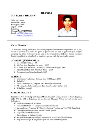 RESUME
Mr. SATISH SHARMA
2896, Atri Sadan,
Bhindon Ka Rasta,
Chandpole Bazar
Jaipur – 302001
Rajasthan
Contact No. 09929353008
Email: kpl530@yahoo.co.in,
sharma530@icai.org,
Career Objective
To work in a healthy, innovative and challenging environment extracting the best out of me,
which is conducive to learn and grow at professional as well as personal level thereby
directing my future endeavours as an asset to the organization. And since I am a ceaseless
learner; my objective is to absorb as much as I can and push the bar of achievement.
ACADEMIC QUALIFICATION:
 CA (Inter) from ICAI - 2011
 M. Com from Rajasthan University – 2013
 B. Com. from Rajasthan University (Commerce Collage) – 2008
 Senior Secondary from Rajasthan Board – 2005
 Secondary from Rajasthan Board - 2003
IT SKILLS:
 Information Technology Training from ICAI Jaipur - 2009
 Tally ERP
 Basic Knowledge of Computer (M.S. Office) with Internet
 All Computax Software (Income Tax, Sales Tax, Service Tax etc.)
 SAP(DBM module)
CURRENT EMPLOYER:
From Nov. 2011 Working with Rajesh Motors Group (A leading Dealer of Ashok Leyland,
JCB, VW & GM in Rajasthan) as an Account Manager. Where my job profile were
following:-
 Finalization Books of Accounts
 Direct and Indirect Tax Compliances and consultancies
 Various Return Preparing & Filling (i.e. Income Tax, Service Tax, TDS, Sales Tax)
 Developing and maintaining internal control system.
 Day to Day audit of accounts
 Support/assist in Statutory Audits
 Various MIS reporting to higher management at weekly & Monthly basis
 Preparation Budget & Projected Repots for Bank and Management
 