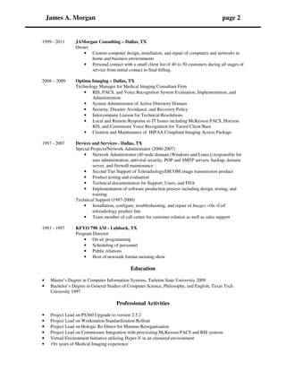 James A. Morgan page 2
1999 - 2011 JAMorgan Consulting – Dallas, TX
Owner
• Custom computer design, installation, and repair of computers and networks in
home and business environments
• Personal contact with a small client list of 40 to 50 customers during all stages of
service from initial contact to final billing.
2008 – 2009 Optima Imaging – Dallas, TX
Technology Manager for Medical Imaging Consultant Firm
• RIS, PACS, and Voice Recognition System Evaluation, Implementation, and
Administration
• System Administrator of Active Directory Domain
• Security, Disaster Avoidance, and Recovery Policy
• Intercompany Liaison for Technical Resolutions
• Local and Remote Response to IT Issues including McKesson PACS, Horizon
RIS, and Commisure Voice Recognition for Varied Client Base
• Creation and Maintenance of HIPAA Compliant Imaging Access Package
1997 - 2007 Devices and Services - Dallas, TX
Special Projects/Network Administrator (2000-2007)
• Network Administrator (40 node domain (Windows and Linux)) responsible for
user administration, antiviral security, POP and SMTP servers, backup, domain
server, and firewall maintenance
• Second Tier Support of Teleradiology/DICOM image transmission product
• Product testing and evaluation
• Technical documentation for Support, Users, and FDA
• Implementation of software production process including design, testing, and
training
Technical Support (1997-2000)
• Installation, configure, troubleshooting, and repair of Images•On•Call
teleradiology product line
• Team member of call center for customer relation as well as sales support
1993 - 1997 KFYO 790 AM - Lubbock, TX
Program Director
• On air programming
• Scheduling of personnel
• Public relations
• Host of newstalk format morning show
Education
• Master’s Degree in Computer Information Systems, Tarleton State University 2009
• Bachelor’s Degree in General Studies of Computer Science, Philosophy, and English, Texas Tech
University 1997
Professional Activities
• Project Lead on PS360 Upgrade to version 2.5.2
• Project Lead on Workstation Standardization Rollout
• Project Lead on Hologic Re-Direct for Mammo Reorganization
• Project Lead on Commissure Integration with preexisting McKesson PACS and RIS systems
• Virtual Environment Initiative utilizing Hyper-V in an clustered environment
• 19+ years of Medical Imaging experience
 