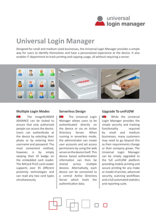 Universal Login Manager
Designed for small and medium sized businesses, the Universal Login Manager provides a simple
way for users to identify themselves and have a personalized experience at the device. It also
enables IT department to track printing and copying usage, all without requiring a server.
Multiple Login Modes
The imageRUNNER
ADVANCE can be locked to
ensure that only authorized
people can access the device.
Users can authenticate at
the device by selecting their
photo or by entering their
username and password. The
most convenient method,
however, is by simply
swiping their ID badge on
the embedded card reader.
The MiCard PLUS card reader
supports over 35 different
proximity technologies and
can read any two card types
simultaneously.
Serverless Design
The Universal Login
Manager allows users to be
authenticated directly on
the device or via an Active
Directory Server. When
running in serverless mode,
the administrator can create
user accounts and set access
permissions by using the web
serveronthedeviceitself. This
device based authentication
information can then be
shared across multiple
devices. Alternatively, each
device can be connected to
a central Active Directory
Server which hosts the
authentication data.
Upgrade To uniFLOW
While the Universal
Login Manager provides the
simple security and tracking
functionality required
by small and medium
businesses, many customers
may need to go beyond this
as their requirements change
or their company grows. The
Universal Login Manager
can be simply upgraded to
the full uniFLOW platform
providing mobile printing and
secure printing for any make
or model of printer, advanced
security, scanning workflows
and a full automated statistics
and reporting suite.
universal
login manager
 
