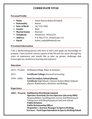 CURRICULUM VITAE
Personal Profile
 Name : Faisal Hassan Kadou AlZadjali
 Nationality : Omani
 Date of Birth : 30 / 03/1982
 Gender : Male
 Marital Status : Married
 Telephone : 99666133– 95521272
 Address : P .O .Box 2721 , PostalCode112
 Email : kadou_zadjali@hotmail.com
Personnel information
I am a hardworking person who love to learn and apply my knowledge on
projects. I have learned various aspects of the Oil and Gas sector through my
years of experience and would like to take up greater challenges that
encourages my continuous learning and exposure.
Education
2015 – Present Al Khaleej College, Major in business
2011 Certificate College,Financialaccounting
1999 – 2000 Ruwi Secondary School (Oman)
Certificate High School / Science Section (Main Subjects:
physics, Mathematics, chemistry and Biology.
Experience
2003 – Present HalliburtonWorldwide Limited
Operator Assistant,Service Operator (Security DBS)
Responsibilities: handlingtools service and Maintenance
Taking Care of Drilling Equipmentload and unload.
Public Relation
Public RelationshipOfficer
Dispatcher / Journey Manager in Sperry Drilling
Services – Yard Superintendent In Sperry Drilling Fahud.
 