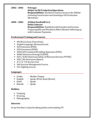 2002 – 2002 Petrogas
Helper in Oil ProductionOperations
Responsibilities: Workedin VariousAreasin the Oilfield
includingConstruction and Assistingin Oil Production
Operations.
2000 – 2002 Al Khan Foodstuff L.L.C
Debit Collector
Responsibilities: HandledCreditVoucher and Invoices
PreparingBills and Worked in BillsCollection followingup
with Customer Payments.
Professional Training and Courses
 MS Word, Excel, PowerPoint.
 English Language Advanced Level.
 H2S Induction (PDO).
 H2S Awareness(PDO).
 SCBA Self Contained Breathing Apparatus(PDO).
 DD06 DefensiveDrivingLV(PDO).
 H2S / SCBA (American Safety Al MansooriServices PTTEP).
 H2S / BA Awareness(Qatar).
 H. U .E. T & Sea Survival.
 Safe Journey ManagementCourse.
 Fire Fighting Course.
Languages
 Arabic : Mother Tongue
 English : Speak, Write, Read (fluent)
 Hindi : Speak
 Balushi : Speak
Hobbies
 Camping.
 Drawing.
 Photographer.
Interests
In my freetime I enjoy by taking photos and watching TV.
 