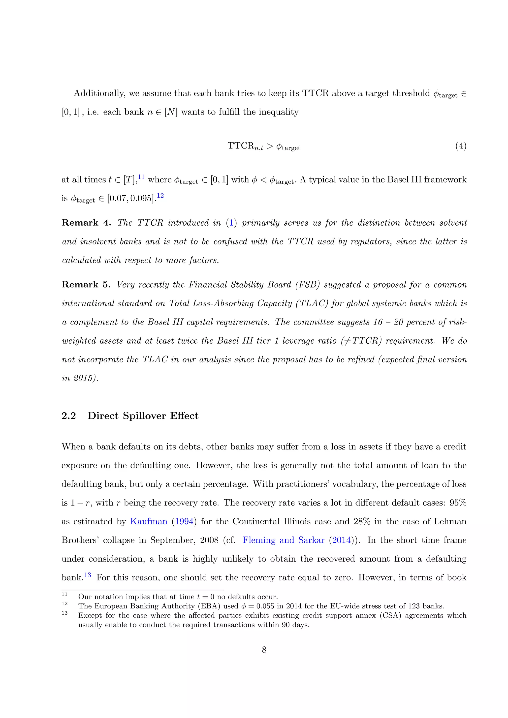 Additionally, we assume that each bank tries to keep its TTCR above a target threshold φtarget ∈
[0, 1] , i.e. each bank n ∈ [N] wants to fulﬁll the inequality
TTCRn,t > φtarget (4)
at all times t ∈ [T],11 where φtarget ∈ [0, 1] with φ < φtarget. A typical value in the Basel III framework
is φtarget ∈ [0.07, 0.095].12
Remark 4. The TTCR introduced in (1) primarily serves us for the distinction between solvent
and insolvent banks and is not to be confused with the TTCR used by regulators, since the latter is
calculated with respect to more factors.
Remark 5. Very recently the Financial Stability Board (FSB) suggested a proposal for a common
international standard on Total Loss-Absorbing Capacity (TLAC) for global systemic banks which is
a complement to the Basel III capital requirements. The committee suggests 16 – 20 percent of risk-
weighted assets and at least twice the Basel III tier 1 leverage ratio (=TTCR) requirement. We do
not incorporate the TLAC in our analysis since the proposal has to be reﬁned (expected ﬁnal version
in 2015).
2.2 Direct Spillover Eﬀect
When a bank defaults on its debts, other banks may suﬀer from a loss in assets if they have a credit
exposure on the defaulting one. However, the loss is generally not the total amount of loan to the
defaulting bank, but only a certain percentage. With practitioners’ vocabulary, the percentage of loss
is 1 − r, with r being the recovery rate. The recovery rate varies a lot in diﬀerent default cases: 95%
as estimated by Kaufman (1994) for the Continental Illinois case and 28% in the case of Lehman
Brothers’ collapse in September, 2008 (cf. Fleming and Sarkar (2014)). In the short time frame
under consideration, a bank is highly unlikely to obtain the recovered amount from a defaulting
bank.13 For this reason, one should set the recovery rate equal to zero. However, in terms of book
11
Our notation implies that at time t = 0 no defaults occur.
12
The European Banking Authority (EBA) used φ = 0.055 in 2014 for the EU-wide stress test of 123 banks.
13
Except for the case where the aﬀected parties exhibit existing credit support annex (CSA) agreements which
usually enable to conduct the required transactions within 90 days.
8
 