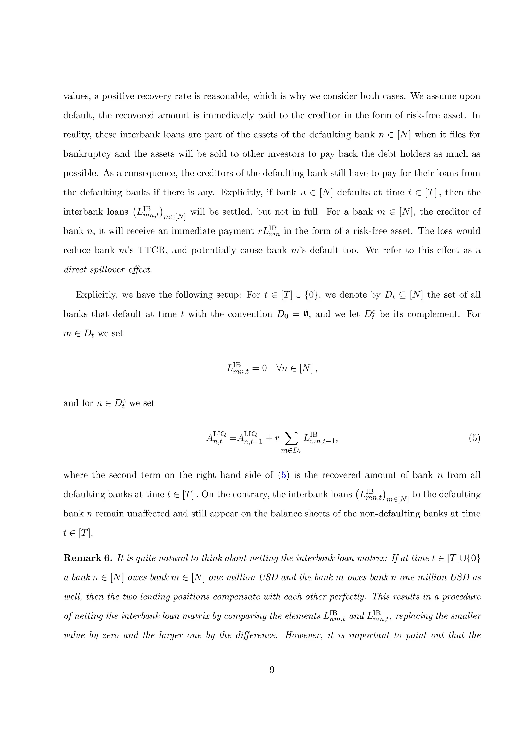 values, a positive recovery rate is reasonable, which is why we consider both cases. We assume upon
default, the recovered amount is immediately paid to the creditor in the form of risk-free asset. In
reality, these interbank loans are part of the assets of the defaulting bank n ∈ [N] when it ﬁles for
bankruptcy and the assets will be sold to other investors to pay back the debt holders as much as
possible. As a consequence, the creditors of the defaulting bank still have to pay for their loans from
the defaulting banks if there is any. Explicitly, if bank n ∈ [N] defaults at time t ∈ [T] , then the
interbank loans LIB
mn,t m∈[N]
will be settled, but not in full. For a bank m ∈ [N], the creditor of
bank n, it will receive an immediate payment rLIB
mn in the form of a risk-free asset. The loss would
reduce bank m’s TTCR, and potentially cause bank m’s default too. We refer to this eﬀect as a
direct spillover eﬀect.
Explicitly, we have the following setup: For t ∈ [T] ∪ {0}, we denote by Dt ⊆ [N] the set of all
banks that default at time t with the convention D0 = ∅, and we let Dc
t be its complement. For
m ∈ Dt we set
LIB
mn,t = 0 ∀n ∈ [N] ,
and for n ∈ Dc
t we set
ALIQ
n,t =ALIQ
n,t−1 + r
m∈Dt
LIB
mn,t−1, (5)
where the second term on the right hand side of (5) is the recovered amount of bank n from all
defaulting banks at time t ∈ [T] . On the contrary, the interbank loans LIB
mn,t m∈[N]
to the defaulting
bank n remain unaﬀected and still appear on the balance sheets of the non-defaulting banks at time
t ∈ [T].
Remark 6. It is quite natural to think about netting the interbank loan matrix: If at time t ∈ [T]∪{0}
a bank n ∈ [N] owes bank m ∈ [N] one million USD and the bank m owes bank n one million USD as
well, then the two lending positions compensate with each other perfectly. This results in a procedure
of netting the interbank loan matrix by comparing the elements LIB
nm,t and LIB
mn,t, replacing the smaller
value by zero and the larger one by the diﬀerence. However, it is important to point out that the
9
 