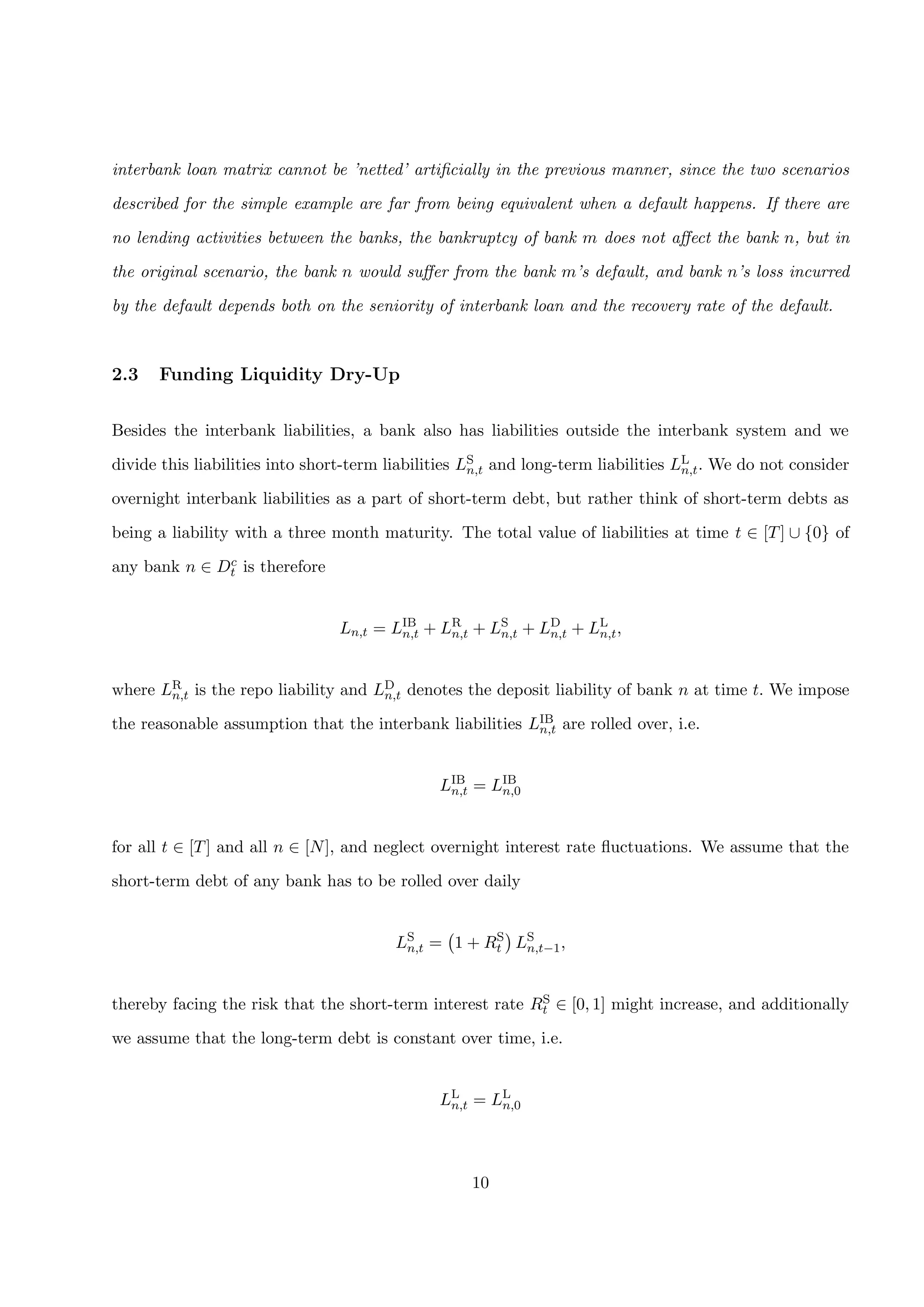 interbank loan matrix cannot be ’netted’ artiﬁcially in the previous manner, since the two scenarios
described for the simple example are far from being equivalent when a default happens. If there are
no lending activities between the banks, the bankruptcy of bank m does not aﬀect the bank n, but in
the original scenario, the bank n would suﬀer from the bank m’s default, and bank n’s loss incurred
by the default depends both on the seniority of interbank loan and the recovery rate of the default.
2.3 Funding Liquidity Dry-Up
Besides the interbank liabilities, a bank also has liabilities outside the interbank system and we
divide this liabilities into short-term liabilities LS
n,t and long-term liabilities LL
n,t. We do not consider
overnight interbank liabilities as a part of short-term debt, but rather think of short-term debts as
being a liability with a three month maturity. The total value of liabilities at time t ∈ [T] ∪ {0} of
any bank n ∈ Dc
t is therefore
Ln,t = LIB
n,t + LR
n,t + LS
n,t + LD
n,t + LL
n,t,
where LR
n,t is the repo liability and LD
n,t denotes the deposit liability of bank n at time t. We impose
the reasonable assumption that the interbank liabilities LIB
n,t are rolled over, i.e.
LIB
n,t = LIB
n,0
for all t ∈ [T] and all n ∈ [N], and neglect overnight interest rate ﬂuctuations. We assume that the
short-term debt of any bank has to be rolled over daily
LS
n,t = 1 + RS
t LS
n,t−1,
thereby facing the risk that the short-term interest rate RS
t ∈ [0, 1] might increase, and additionally
we assume that the long-term debt is constant over time, i.e.
LL
n,t = LL
n,0
10
 