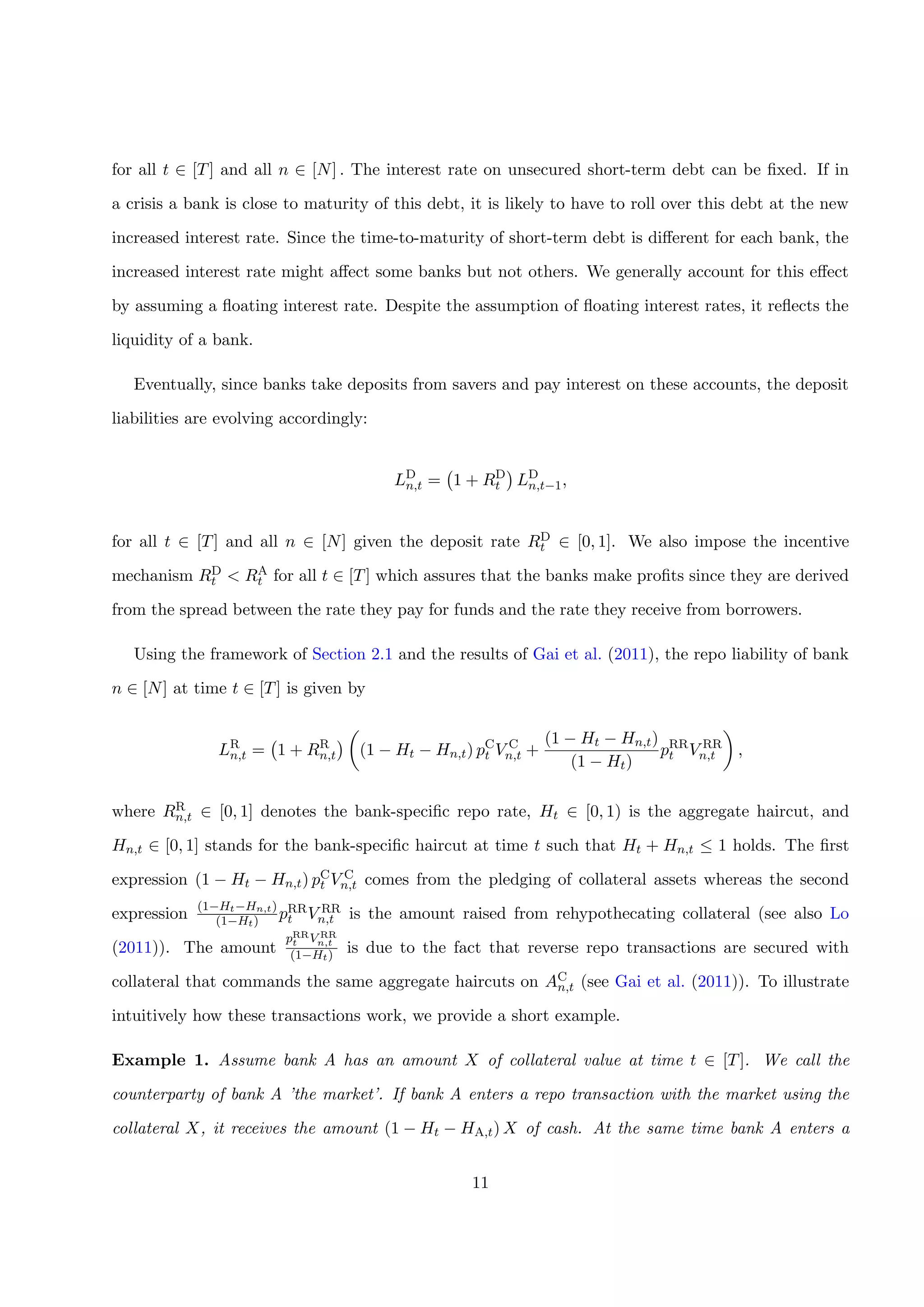 for all t ∈ [T] and all n ∈ [N] . The interest rate on unsecured short-term debt can be ﬁxed. If in
a crisis a bank is close to maturity of this debt, it is likely to have to roll over this debt at the new
increased interest rate. Since the time-to-maturity of short-term debt is diﬀerent for each bank, the
increased interest rate might aﬀect some banks but not others. We generally account for this eﬀect
by assuming a ﬂoating interest rate. Despite the assumption of ﬂoating interest rates, it reﬂects the
liquidity of a bank.
Eventually, since banks take deposits from savers and pay interest on these accounts, the deposit
liabilities are evolving accordingly:
LD
n,t = 1 + RD
t LD
n,t−1,
for all t ∈ [T] and all n ∈ [N] given the deposit rate RD
t ∈ [0, 1]. We also impose the incentive
mechanism RD
t < RA
t for all t ∈ [T] which assures that the banks make proﬁts since they are derived
from the spread between the rate they pay for funds and the rate they receive from borrowers.
Using the framework of Section 2.1 and the results of Gai et al. (2011), the repo liability of bank
n ∈ [N] at time t ∈ [T] is given by
LR
n,t = 1 + RR
n,t (1 − Ht − Hn,t) pC
t V C
n,t +
(1 − Ht − Hn,t)
(1 − Ht)
pRR
t V RR
n,t ,
where RR
n,t ∈ [0, 1] denotes the bank-speciﬁc repo rate, Ht ∈ [0, 1) is the aggregate haircut, and
Hn,t ∈ [0, 1] stands for the bank-speciﬁc haircut at time t such that Ht + Hn,t ≤ 1 holds. The ﬁrst
expression (1 − Ht − Hn,t) pC
t V C
n,t comes from the pledging of collateral assets whereas the second
expression
(1−Ht−Hn,t)
(1−Ht) pRR
t V RR
n,t is the amount raised from rehypothecating collateral (see also Lo
(2011)). The amount
pRR
t V RR
n,t
(1−Ht) is due to the fact that reverse repo transactions are secured with
collateral that commands the same aggregate haircuts on AC
n,t (see Gai et al. (2011)). To illustrate
intuitively how these transactions work, we provide a short example.
Example 1. Assume bank A has an amount X of collateral value at time t ∈ [T]. We call the
counterparty of bank A ’the market’. If bank A enters a repo transaction with the market using the
collateral X, it receives the amount (1 − Ht − HA,t) X of cash. At the same time bank A enters a
11
 
