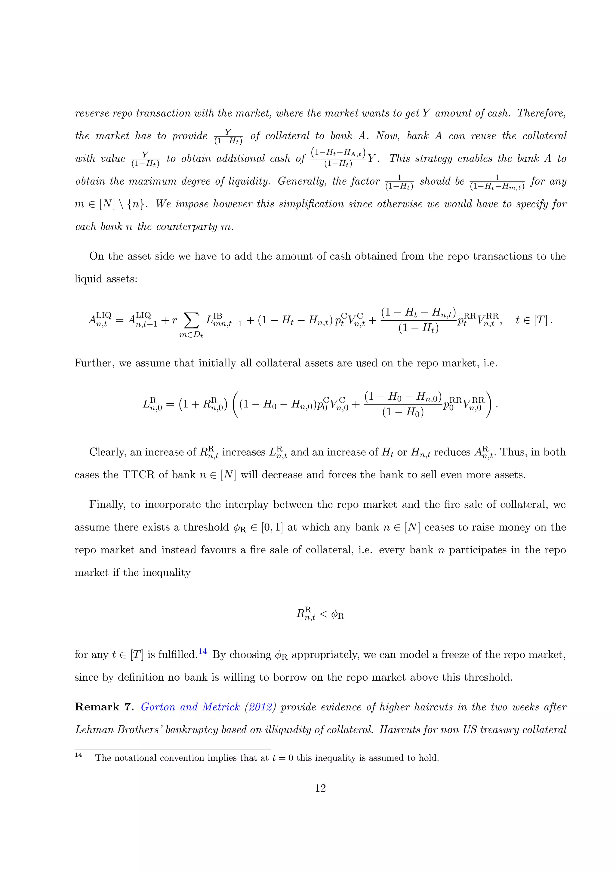 reverse repo transaction with the market, where the market wants to get Y amount of cash. Therefore,
the market has to provide Y
(1−Ht) of collateral to bank A. Now, bank A can reuse the collateral
with value Y
(1−Ht) to obtain additional cash of
(1−Ht−HA,t)
(1−Ht) Y . This strategy enables the bank A to
obtain the maximum degree of liquidity. Generally, the factor 1
(1−Ht) should be 1
(1−Ht−Hm,t) for any
m ∈ [N]  {n}. We impose however this simpliﬁcation since otherwise we would have to specify for
each bank n the counterparty m.
On the asset side we have to add the amount of cash obtained from the repo transactions to the
liquid assets:
ALIQ
n,t = ALIQ
n,t−1 + r
m∈Dt
LIB
mn,t−1 + (1 − Ht − Hn,t) pC
t V C
n,t +
(1 − Ht − Hn,t)
(1 − Ht)
pRR
t V RR
n,t , t ∈ [T] .
Further, we assume that initially all collateral assets are used on the repo market, i.e.
LR
n,0 = 1 + RR
n,0 (1 − H0 − Hn,0)pC
0 V C
n,0 +
(1 − H0 − Hn,0)
(1 − H0)
pRR
0 V RR
n,0 .
Clearly, an increase of RR
n,t increases LR
n,t and an increase of Ht or Hn,t reduces AR
n,t. Thus, in both
cases the TTCR of bank n ∈ [N] will decrease and forces the bank to sell even more assets.
Finally, to incorporate the interplay between the repo market and the ﬁre sale of collateral, we
assume there exists a threshold φR ∈ [0, 1] at which any bank n ∈ [N] ceases to raise money on the
repo market and instead favours a ﬁre sale of collateral, i.e. every bank n participates in the repo
market if the inequality
RR
n,t < φR
for any t ∈ [T] is fulﬁlled.14 By choosing φR appropriately, we can model a freeze of the repo market,
since by deﬁnition no bank is willing to borrow on the repo market above this threshold.
Remark 7. Gorton and Metrick (2012) provide evidence of higher haircuts in the two weeks after
Lehman Brothers’ bankruptcy based on illiquidity of collateral. Haircuts for non US treasury collateral
14
The notational convention implies that at t = 0 this inequality is assumed to hold.
12
 