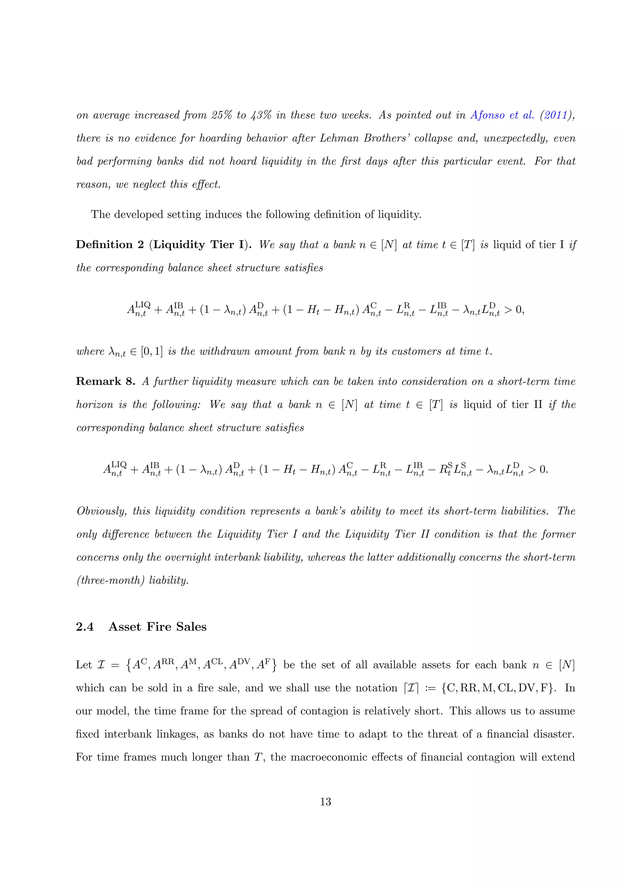 on average increased from 25% to 43% in these two weeks. As pointed out in Afonso et al. (2011),
there is no evidence for hoarding behavior after Lehman Brothers’ collapse and, unexpectedly, even
bad performing banks did not hoard liquidity in the ﬁrst days after this particular event. For that
reason, we neglect this eﬀect.
The developed setting induces the following deﬁnition of liquidity.
Deﬁnition 2 (Liquidity Tier I). We say that a bank n ∈ [N] at time t ∈ [T] is liquid of tier I if
the corresponding balance sheet structure satisﬁes
ALIQ
n,t + AIB
n,t + (1 − λn,t) AD
n,t + (1 − Ht − Hn,t) AC
n,t − LR
n,t − LIB
n,t − λn,tLD
n,t > 0,
where λn,t ∈ [0, 1] is the withdrawn amount from bank n by its customers at time t.
Remark 8. A further liquidity measure which can be taken into consideration on a short-term time
horizon is the following: We say that a bank n ∈ [N] at time t ∈ [T] is liquid of tier II if the
corresponding balance sheet structure satisﬁes
ALIQ
n,t + AIB
n,t + (1 − λn,t) AD
n,t + (1 − Ht − Hn,t) AC
n,t − LR
n,t − LIB
n,t − RS
t LS
n,t − λn,tLD
n,t > 0.
Obviously, this liquidity condition represents a bank’s ability to meet its short-term liabilities. The
only diﬀerence between the Liquidity Tier I and the Liquidity Tier II condition is that the former
concerns only the overnight interbank liability, whereas the latter additionally concerns the short-term
(three-month) liability.
2.4 Asset Fire Sales
Let I = AC, ARR, AM, ACL, ADV, AF be the set of all available assets for each bank n ∈ [N]
which can be sold in a ﬁre sale, and we shall use the notation I := {C, RR, M, CL, DV, F}. In
our model, the time frame for the spread of contagion is relatively short. This allows us to assume
ﬁxed interbank linkages, as banks do not have time to adapt to the threat of a ﬁnancial disaster.
For time frames much longer than T, the macroeconomic eﬀects of ﬁnancial contagion will extend
13
 