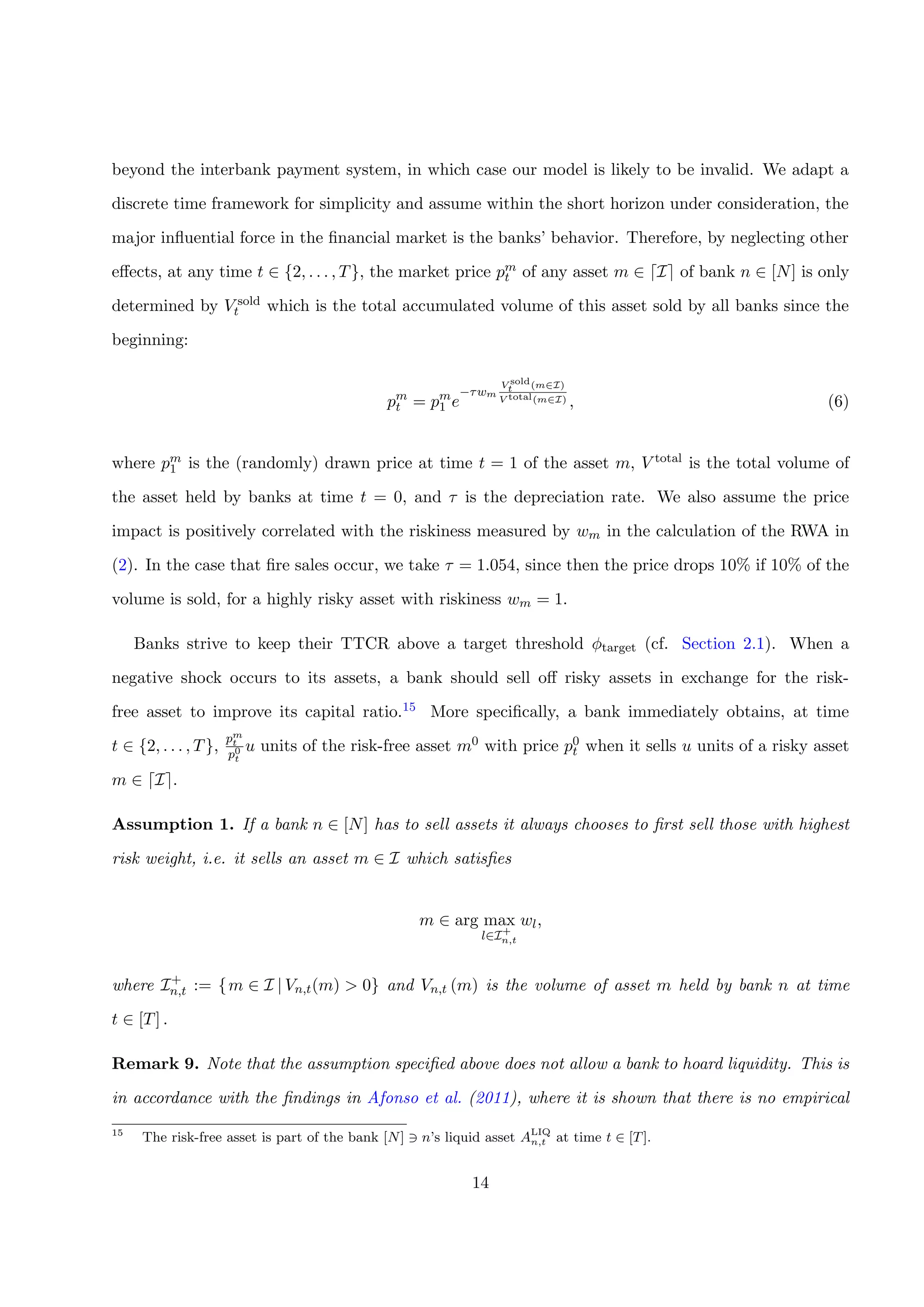 beyond the interbank payment system, in which case our model is likely to be invalid. We adapt a
discrete time framework for simplicity and assume within the short horizon under consideration, the
major inﬂuential force in the ﬁnancial market is the banks’ behavior. Therefore, by neglecting other
eﬀects, at any time t ∈ {2, . . . , T}, the market price pm
t of any asset m ∈ I of bank n ∈ [N] is only
determined by V sold
t which is the total accumulated volume of this asset sold by all banks since the
beginning:
pm
t = pm
1 e
−τwm
V sold
t (m∈I)
V total(m∈I) , (6)
where pm
1 is the (randomly) drawn price at time t = 1 of the asset m, V total is the total volume of
the asset held by banks at time t = 0, and τ is the depreciation rate. We also assume the price
impact is positively correlated with the riskiness measured by wm in the calculation of the RWA in
(2). In the case that ﬁre sales occur, we take τ = 1.054, since then the price drops 10% if 10% of the
volume is sold, for a highly risky asset with riskiness wm = 1.
Banks strive to keep their TTCR above a target threshold φtarget (cf. Section 2.1). When a
negative shock occurs to its assets, a bank should sell oﬀ risky assets in exchange for the risk-
free asset to improve its capital ratio.15 More speciﬁcally, a bank immediately obtains, at time
t ∈ {2, . . . , T},
pm
t
p0
t
u units of the risk-free asset m0 with price p0
t when it sells u units of a risky asset
m ∈ I .
Assumption 1. If a bank n ∈ [N] has to sell assets it always chooses to ﬁrst sell those with highest
risk weight, i.e. it sells an asset m ∈ I which satisﬁes
m ∈ arg max
l∈I+
n,t
wl,
where I+
n,t := {m ∈ I | Vn,t(m) > 0} and Vn,t (m) is the volume of asset m held by bank n at time
t ∈ [T] .
Remark 9. Note that the assumption speciﬁed above does not allow a bank to hoard liquidity. This is
in accordance with the ﬁndings in Afonso et al. (2011), where it is shown that there is no empirical
15
The risk-free asset is part of the bank [N] n’s liquid asset ALIQ
n,t at time t ∈ [T].
14
 