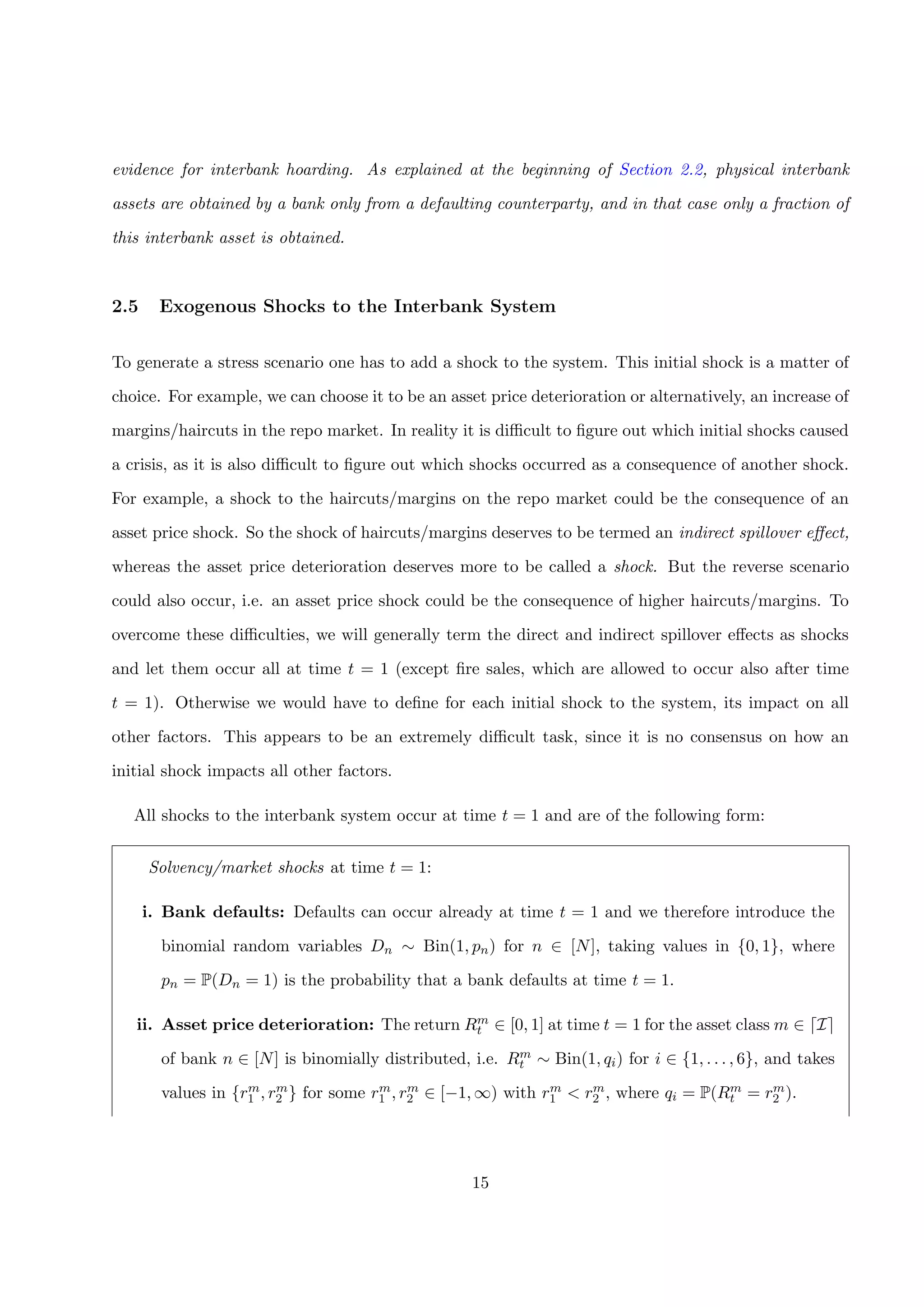 evidence for interbank hoarding. As explained at the beginning of Section 2.2, physical interbank
assets are obtained by a bank only from a defaulting counterparty, and in that case only a fraction of
this interbank asset is obtained.
2.5 Exogenous Shocks to the Interbank System
To generate a stress scenario one has to add a shock to the system. This initial shock is a matter of
choice. For example, we can choose it to be an asset price deterioration or alternatively, an increase of
margins/haircuts in the repo market. In reality it is diﬃcult to ﬁgure out which initial shocks caused
a crisis, as it is also diﬃcult to ﬁgure out which shocks occurred as a consequence of another shock.
For example, a shock to the haircuts/margins on the repo market could be the consequence of an
asset price shock. So the shock of haircuts/margins deserves to be termed an indirect spillover eﬀect,
whereas the asset price deterioration deserves more to be called a shock. But the reverse scenario
could also occur, i.e. an asset price shock could be the consequence of higher haircuts/margins. To
overcome these diﬃculties, we will generally term the direct and indirect spillover eﬀects as shocks
and let them occur all at time t = 1 (except ﬁre sales, which are allowed to occur also after time
t = 1). Otherwise we would have to deﬁne for each initial shock to the system, its impact on all
other factors. This appears to be an extremely diﬃcult task, since it is no consensus on how an
initial shock impacts all other factors.
All shocks to the interbank system occur at time t = 1 and are of the following form:
Solvency/market shocks at time t = 1:
i. Bank defaults: Defaults can occur already at time t = 1 and we therefore introduce the
binomial random variables Dn ∼ Bin(1, pn) for n ∈ [N], taking values in {0, 1}, where
pn = P(Dn = 1) is the probability that a bank defaults at time t = 1.
ii. Asset price deterioration: The return Rm
t ∈ [0, 1] at time t = 1 for the asset class m ∈ I
of bank n ∈ [N] is binomially distributed, i.e. Rm
t ∼ Bin(1, qi) for i ∈ {1, . . . , 6}, and takes
values in {rm
1 , rm
2 } for some rm
1 , rm
2 ∈ [−1, ∞) with rm
1 < rm
2 , where qi = P(Rm
t = rm
2 ).
15
 