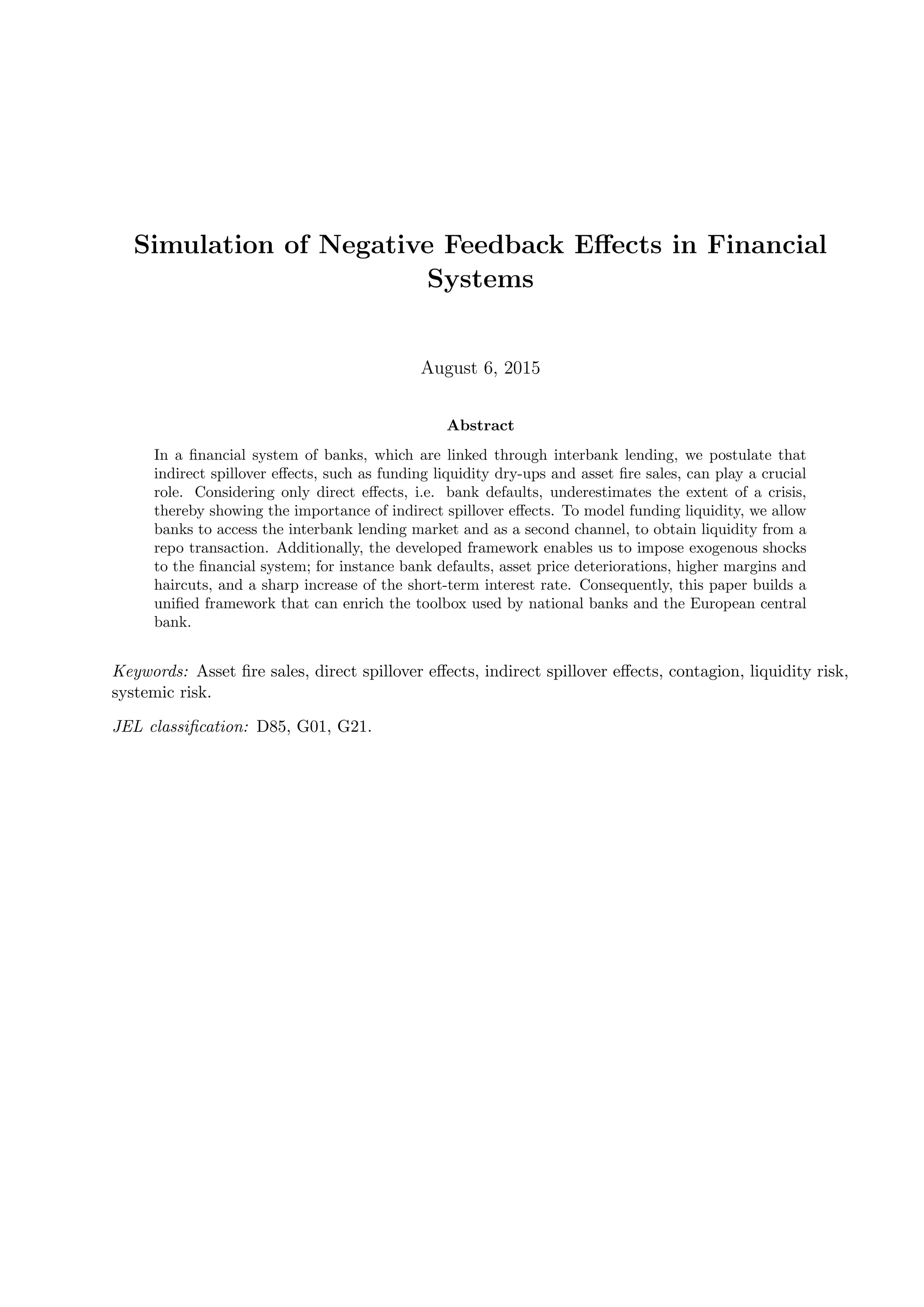 Simulation of Negative Feedback Eﬀects in Financial
Systems
August 6, 2015
Abstract
In a ﬁnancial system of banks, which are linked through interbank lending, we postulate that
indirect spillover eﬀects, such as funding liquidity dry-ups and asset ﬁre sales, can play a crucial
role. Considering only direct eﬀects, i.e. bank defaults, underestimates the extent of a crisis,
thereby showing the importance of indirect spillover eﬀects. To model funding liquidity, we allow
banks to access the interbank lending market and as a second channel, to obtain liquidity from a
repo transaction. Additionally, the developed framework enables us to impose exogenous shocks
to the ﬁnancial system; for instance bank defaults, asset price deteriorations, higher margins and
haircuts, and a sharp increase of the short-term interest rate. Consequently, this paper builds a
uniﬁed framework that can enrich the toolbox used by national banks and the European central
bank.
Keywords: Asset ﬁre sales, direct spillover eﬀects, indirect spillover eﬀects, contagion, liquidity risk,
systemic risk.
JEL classiﬁcation: D85, G01, G21.
 