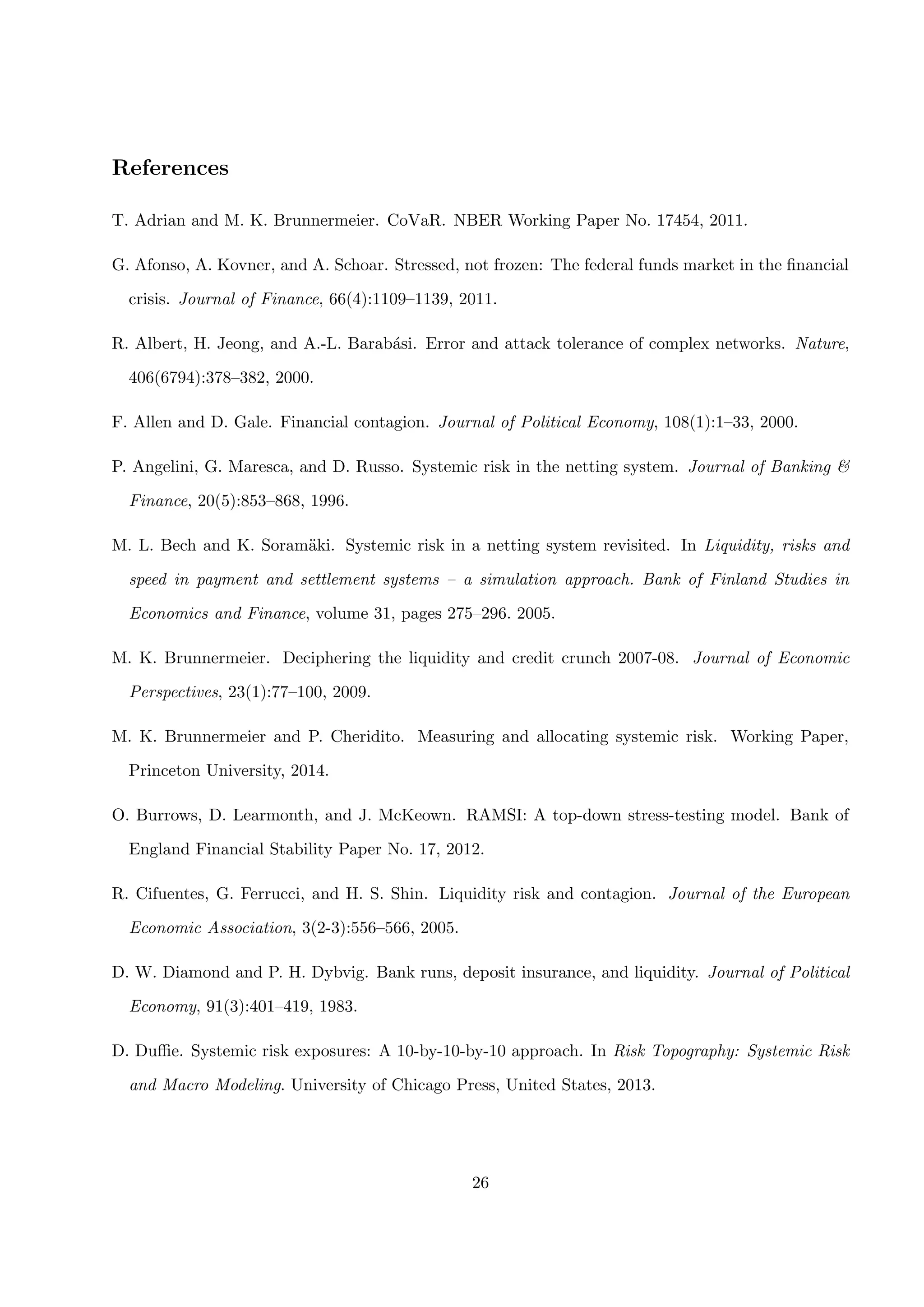 References
T. Adrian and M. K. Brunnermeier. CoVaR. NBER Working Paper No. 17454, 2011.
G. Afonso, A. Kovner, and A. Schoar. Stressed, not frozen: The federal funds market in the ﬁnancial
crisis. Journal of Finance, 66(4):1109–1139, 2011.
R. Albert, H. Jeong, and A.-L. Barab´asi. Error and attack tolerance of complex networks. Nature,
406(6794):378–382, 2000.
F. Allen and D. Gale. Financial contagion. Journal of Political Economy, 108(1):1–33, 2000.
P. Angelini, G. Maresca, and D. Russo. Systemic risk in the netting system. Journal of Banking &
Finance, 20(5):853–868, 1996.
M. L. Bech and K. Soram¨aki. Systemic risk in a netting system revisited. In Liquidity, risks and
speed in payment and settlement systems – a simulation approach. Bank of Finland Studies in
Economics and Finance, volume 31, pages 275–296. 2005.
M. K. Brunnermeier. Deciphering the liquidity and credit crunch 2007-08. Journal of Economic
Perspectives, 23(1):77–100, 2009.
M. K. Brunnermeier and P. Cheridito. Measuring and allocating systemic risk. Working Paper,
Princeton University, 2014.
O. Burrows, D. Learmonth, and J. McKeown. RAMSI: A top-down stress-testing model. Bank of
England Financial Stability Paper No. 17, 2012.
R. Cifuentes, G. Ferrucci, and H. S. Shin. Liquidity risk and contagion. Journal of the European
Economic Association, 3(2-3):556–566, 2005.
D. W. Diamond and P. H. Dybvig. Bank runs, deposit insurance, and liquidity. Journal of Political
Economy, 91(3):401–419, 1983.
D. Duﬃe. Systemic risk exposures: A 10-by-10-by-10 approach. In Risk Topography: Systemic Risk
and Macro Modeling. University of Chicago Press, United States, 2013.
26
 
