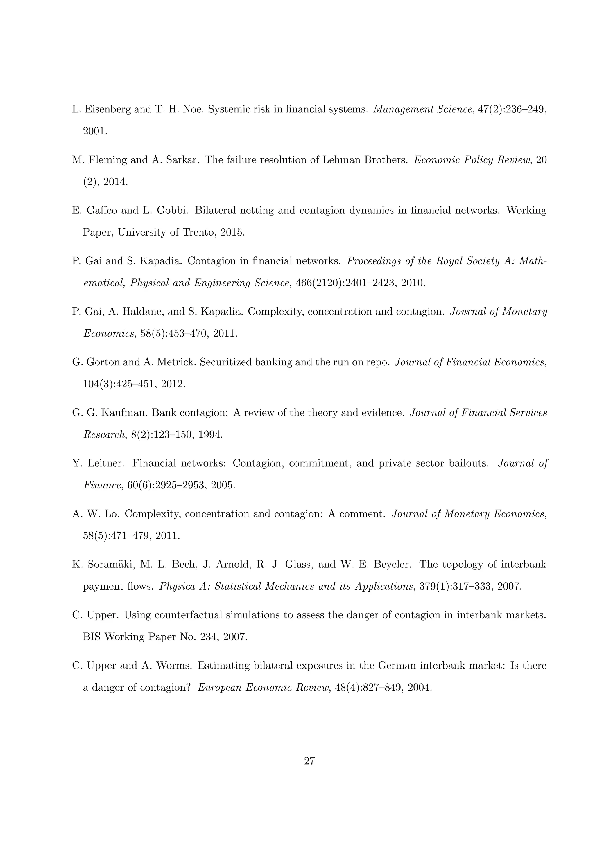 L. Eisenberg and T. H. Noe. Systemic risk in ﬁnancial systems. Management Science, 47(2):236–249,
2001.
M. Fleming and A. Sarkar. The failure resolution of Lehman Brothers. Economic Policy Review, 20
(2), 2014.
E. Gaﬀeo and L. Gobbi. Bilateral netting and contagion dynamics in ﬁnancial networks. Working
Paper, University of Trento, 2015.
P. Gai and S. Kapadia. Contagion in ﬁnancial networks. Proceedings of the Royal Society A: Math-
ematical, Physical and Engineering Science, 466(2120):2401–2423, 2010.
P. Gai, A. Haldane, and S. Kapadia. Complexity, concentration and contagion. Journal of Monetary
Economics, 58(5):453–470, 2011.
G. Gorton and A. Metrick. Securitized banking and the run on repo. Journal of Financial Economics,
104(3):425–451, 2012.
G. G. Kaufman. Bank contagion: A review of the theory and evidence. Journal of Financial Services
Research, 8(2):123–150, 1994.
Y. Leitner. Financial networks: Contagion, commitment, and private sector bailouts. Journal of
Finance, 60(6):2925–2953, 2005.
A. W. Lo. Complexity, concentration and contagion: A comment. Journal of Monetary Economics,
58(5):471–479, 2011.
K. Soram¨aki, M. L. Bech, J. Arnold, R. J. Glass, and W. E. Beyeler. The topology of interbank
payment ﬂows. Physica A: Statistical Mechanics and its Applications, 379(1):317–333, 2007.
C. Upper. Using counterfactual simulations to assess the danger of contagion in interbank markets.
BIS Working Paper No. 234, 2007.
C. Upper and A. Worms. Estimating bilateral exposures in the German interbank market: Is there
a danger of contagion? European Economic Review, 48(4):827–849, 2004.
27
 