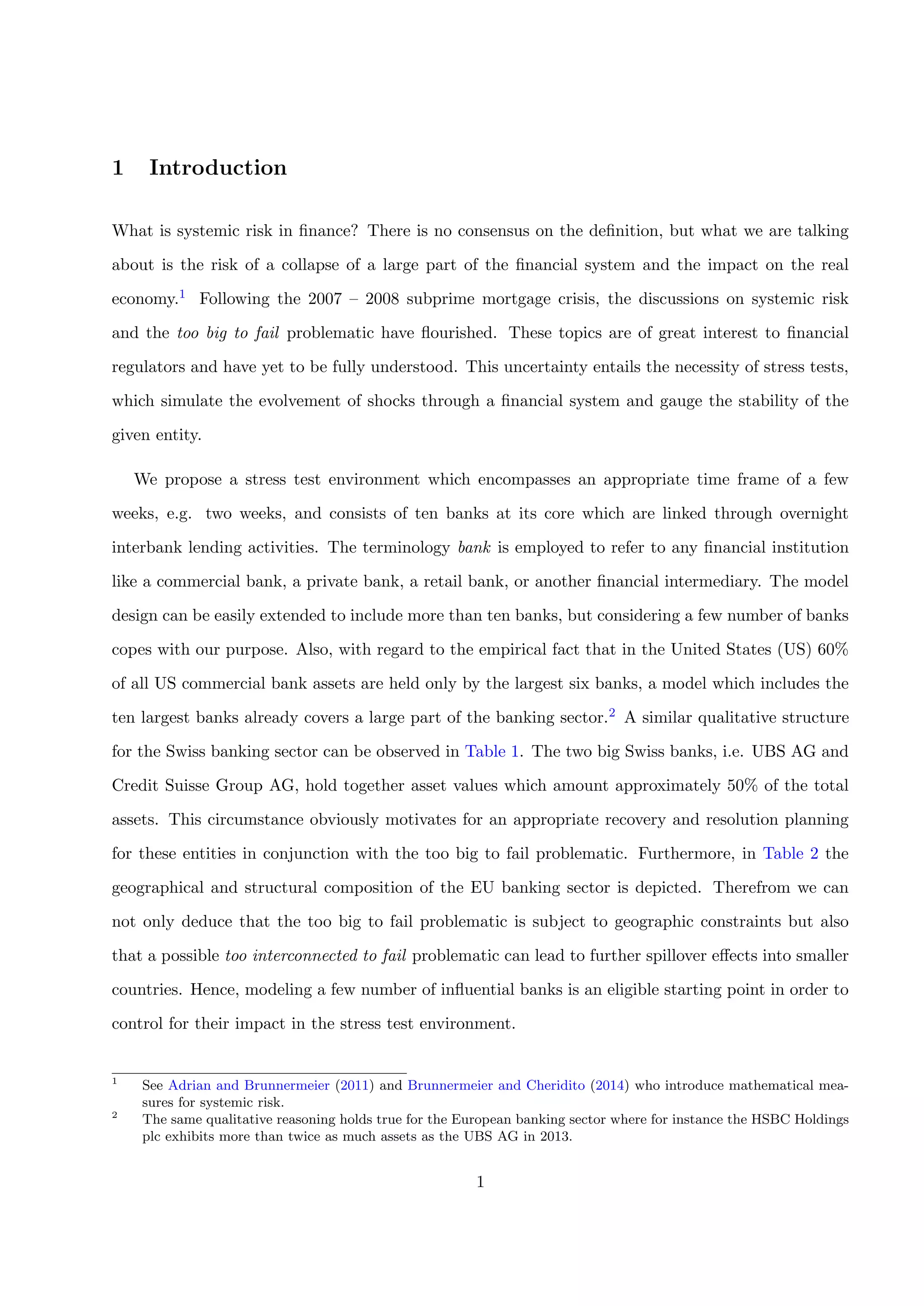 1 Introduction
What is systemic risk in ﬁnance? There is no consensus on the deﬁnition, but what we are talking
about is the risk of a collapse of a large part of the ﬁnancial system and the impact on the real
economy.1 Following the 2007 – 2008 subprime mortgage crisis, the discussions on systemic risk
and the too big to fail problematic have ﬂourished. These topics are of great interest to ﬁnancial
regulators and have yet to be fully understood. This uncertainty entails the necessity of stress tests,
which simulate the evolvement of shocks through a ﬁnancial system and gauge the stability of the
given entity.
We propose a stress test environment which encompasses an appropriate time frame of a few
weeks, e.g. two weeks, and consists of ten banks at its core which are linked through overnight
interbank lending activities. The terminology bank is employed to refer to any ﬁnancial institution
like a commercial bank, a private bank, a retail bank, or another ﬁnancial intermediary. The model
design can be easily extended to include more than ten banks, but considering a few number of banks
copes with our purpose. Also, with regard to the empirical fact that in the United States (US) 60%
of all US commercial bank assets are held only by the largest six banks, a model which includes the
ten largest banks already covers a large part of the banking sector.2 A similar qualitative structure
for the Swiss banking sector can be observed in Table 1. The two big Swiss banks, i.e. UBS AG and
Credit Suisse Group AG, hold together asset values which amount approximately 50% of the total
assets. This circumstance obviously motivates for an appropriate recovery and resolution planning
for these entities in conjunction with the too big to fail problematic. Furthermore, in Table 2 the
geographical and structural composition of the EU banking sector is depicted. Therefrom we can
not only deduce that the too big to fail problematic is subject to geographic constraints but also
that a possible too interconnected to fail problematic can lead to further spillover eﬀects into smaller
countries. Hence, modeling a few number of inﬂuential banks is an eligible starting point in order to
control for their impact in the stress test environment.
1
See Adrian and Brunnermeier (2011) and Brunnermeier and Cheridito (2014) who introduce mathematical mea-
sures for systemic risk.
2
The same qualitative reasoning holds true for the European banking sector where for instance the HSBC Holdings
plc exhibits more than twice as much assets as the UBS AG in 2013.
1
 