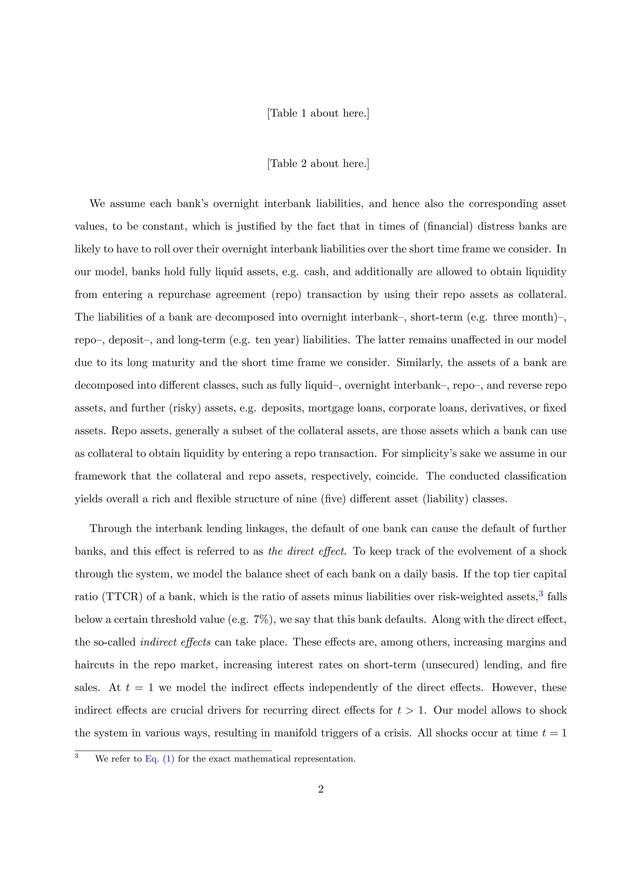 [Table 1 about here.]
[Table 2 about here.]
We assume each bank’s overnight interbank liabilities, and hence also the corresponding asset
values, to be constant, which is justiﬁed by the fact that in times of (ﬁnancial) distress banks are
likely to have to roll over their overnight interbank liabilities over the short time frame we consider. In
our model, banks hold fully liquid assets, e.g. cash, and additionally are allowed to obtain liquidity
from entering a repurchase agreement (repo) transaction by using their repo assets as collateral.
The liabilities of a bank are decomposed into overnight interbank–, short-term (e.g. three month)–,
repo–, deposit–, and long-term (e.g. ten year) liabilities. The latter remains unaﬀected in our model
due to its long maturity and the short time frame we consider. Similarly, the assets of a bank are
decomposed into diﬀerent classes, such as fully liquid–, overnight interbank–, repo–, and reverse repo
assets, and further (risky) assets, e.g. deposits, mortgage loans, corporate loans, derivatives, or ﬁxed
assets. Repo assets, generally a subset of the collateral assets, are those assets which a bank can use
as collateral to obtain liquidity by entering a repo transaction. For simplicity’s sake we assume in our
framework that the collateral and repo assets, respectively, coincide. The conducted classiﬁcation
yields overall a rich and ﬂexible structure of nine (ﬁve) diﬀerent asset (liability) classes.
Through the interbank lending linkages, the default of one bank can cause the default of further
banks, and this eﬀect is referred to as the direct eﬀect. To keep track of the evolvement of a shock
through the system, we model the balance sheet of each bank on a daily basis. If the top tier capital
ratio (TTCR) of a bank, which is the ratio of assets minus liabilities over risk-weighted assets,3 falls
below a certain threshold value (e.g. 7%), we say that this bank defaults. Along with the direct eﬀect,
the so-called indirect eﬀects can take place. These eﬀects are, among others, increasing margins and
haircuts in the repo market, increasing interest rates on short-term (unsecured) lending, and ﬁre
sales. At t = 1 we model the indirect eﬀects independently of the direct eﬀects. However, these
indirect eﬀects are crucial drivers for recurring direct eﬀects for t > 1. Our model allows to shock
the system in various ways, resulting in manifold triggers of a crisis. All shocks occur at time t = 1
3
We refer to Eq. (1) for the exact mathematical representation.
2
 