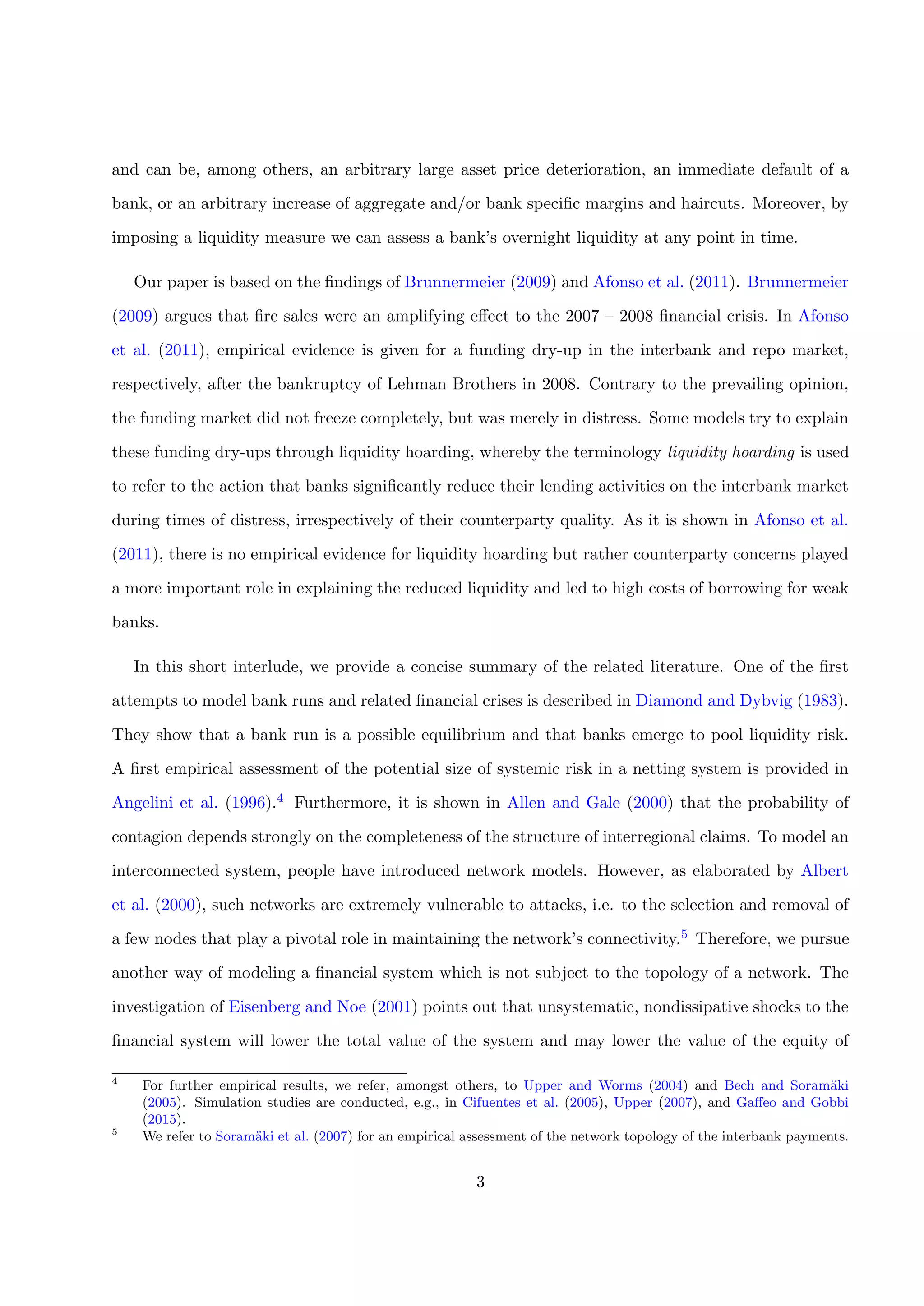 and can be, among others, an arbitrary large asset price deterioration, an immediate default of a
bank, or an arbitrary increase of aggregate and/or bank speciﬁc margins and haircuts. Moreover, by
imposing a liquidity measure we can assess a bank’s overnight liquidity at any point in time.
Our paper is based on the ﬁndings of Brunnermeier (2009) and Afonso et al. (2011). Brunnermeier
(2009) argues that ﬁre sales were an amplifying eﬀect to the 2007 – 2008 ﬁnancial crisis. In Afonso
et al. (2011), empirical evidence is given for a funding dry-up in the interbank and repo market,
respectively, after the bankruptcy of Lehman Brothers in 2008. Contrary to the prevailing opinion,
the funding market did not freeze completely, but was merely in distress. Some models try to explain
these funding dry-ups through liquidity hoarding, whereby the terminology liquidity hoarding is used
to refer to the action that banks signiﬁcantly reduce their lending activities on the interbank market
during times of distress, irrespectively of their counterparty quality. As it is shown in Afonso et al.
(2011), there is no empirical evidence for liquidity hoarding but rather counterparty concerns played
a more important role in explaining the reduced liquidity and led to high costs of borrowing for weak
banks.
In this short interlude, we provide a concise summary of the related literature. One of the ﬁrst
attempts to model bank runs and related ﬁnancial crises is described in Diamond and Dybvig (1983).
They show that a bank run is a possible equilibrium and that banks emerge to pool liquidity risk.
A ﬁrst empirical assessment of the potential size of systemic risk in a netting system is provided in
Angelini et al. (1996).4 Furthermore, it is shown in Allen and Gale (2000) that the probability of
contagion depends strongly on the completeness of the structure of interregional claims. To model an
interconnected system, people have introduced network models. However, as elaborated by Albert
et al. (2000), such networks are extremely vulnerable to attacks, i.e. to the selection and removal of
a few nodes that play a pivotal role in maintaining the network’s connectivity.5 Therefore, we pursue
another way of modeling a ﬁnancial system which is not subject to the topology of a network. The
investigation of Eisenberg and Noe (2001) points out that unsystematic, nondissipative shocks to the
ﬁnancial system will lower the total value of the system and may lower the value of the equity of
4
For further empirical results, we refer, amongst others, to Upper and Worms (2004) and Bech and Soram¨aki
(2005). Simulation studies are conducted, e.g., in Cifuentes et al. (2005), Upper (2007), and Gaﬀeo and Gobbi
(2015).
5
We refer to Soram¨aki et al. (2007) for an empirical assessment of the network topology of the interbank payments.
3
 