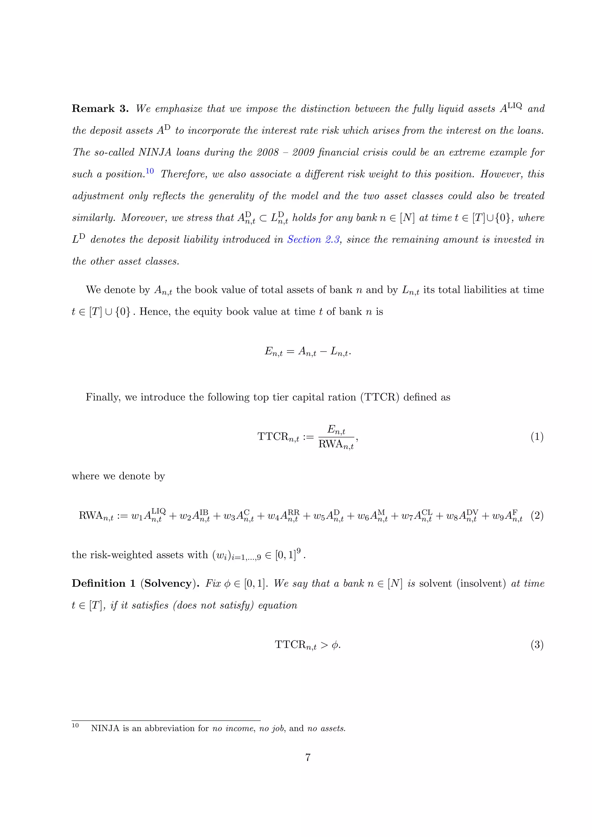 Remark 3. We emphasize that we impose the distinction between the fully liquid assets ALIQ and
the deposit assets AD to incorporate the interest rate risk which arises from the interest on the loans.
The so-called NINJA loans during the 2008 – 2009 ﬁnancial crisis could be an extreme example for
such a position.10 Therefore, we also associate a diﬀerent risk weight to this position. However, this
adjustment only reﬂects the generality of the model and the two asset classes could also be treated
similarly. Moreover, we stress that AD
n,t ⊂ LD
n,t holds for any bank n ∈ [N] at time t ∈ [T]∪{0}, where
LD denotes the deposit liability introduced in Section 2.3, since the remaining amount is invested in
the other asset classes.
We denote by An,t the book value of total assets of bank n and by Ln,t its total liabilities at time
t ∈ [T] ∪ {0} . Hence, the equity book value at time t of bank n is
En,t = An,t − Ln,t.
Finally, we introduce the following top tier capital ration (TTCR) deﬁned as
TTCRn,t :=
En,t
RWAn,t
, (1)
where we denote by
RWAn,t := w1ALIQ
n,t + w2AIB
n,t + w3AC
n,t + w4ARR
n,t + w5AD
n,t + w6AM
n,t + w7ACL
n,t + w8ADV
n,t + w9AF
n,t (2)
the risk-weighted assets with (wi)i=1,...,9 ∈ [0, 1]9
.
Deﬁnition 1 (Solvency). Fix φ ∈ [0, 1]. We say that a bank n ∈ [N] is solvent (insolvent) at time
t ∈ [T], if it satisﬁes (does not satisfy) equation
TTCRn,t > φ. (3)
10
NINJA is an abbreviation for no income, no job, and no assets.
7
 