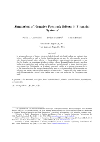 Simulation of Negative Feedback Eﬀects in Financial
Systems∗
Pascal M. Caversaccio†
Patrick Cheridito‡
Meriton Ibraimi§
First Draft: August 28, 2014
This Version: August 6, 2015
Abstract
In a ﬁnancial system of banks, which are linked through interbank lending, we postulate that
indirect spillover eﬀects, such as funding liquidity dry-ups and asset ﬁre sales, can play a crucial
role. Considering only direct eﬀects, i.e. bank defaults, underestimates the extent of a crisis,
thereby showing the importance of indirect spillover eﬀects. To model funding liquidity, we allow
banks to access the interbank lending market and as a second channel, to obtain liquidity from a
repo transaction. Additionally, the developed framework enables us to impose exogenous shocks
to the ﬁnancial system; for instance bank defaults, asset price deteriorations, higher margins and
haircuts, and a sharp increase of the short-term interest rate. Consequently, this paper builds a
uniﬁed framework that can enrich the toolbox used by national banks and the European central
bank.
Keywords: Asset ﬁre sales, contagion, direct spillover eﬀects, indirect spillover eﬀects, liquidity risk,
systemic risk.
JEL classiﬁcation: D85, G01, G21.
∗
The authors thank Eric Jondeau and Stefan Pomberger for helpful comments. Financial support from the Swiss
Finance Institute (SFI), Bank Vontobel, the Swiss National Science Foundation, and the National Center of Competence
in Research ”Financial Valuation and Risk Management” is gratefully acknowledged. Any remaining errors are ours.
†
University of Zurich – Department of Banking and Finance, Chair of Financial Engineering, Plattenstrasse 22,
8032 Zurich, Switzerland. Tel: (+41)-44-634-4586; E-Mail: pascalmarco.caversaccio@uzh.ch.
‡
Princeton University – Department of Operations Research and Financial Engineering, 204 Sherrerd Hall, 08544
Princeton, New York, United States. Tel: (+1)-609-258-8281; E-Mail: dito@princeton.edu.
§
University of Zurich – Department of Banking and Finance, Chair of Financial Engineering, Plattenstrasse 22,
8032 Zurich, Switzerland. Tel: (+41)-44-634-4045; E-Mail: meriton.ibraimi@uzh.ch.
 