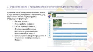 1. Формирование и предоставление отчетности для согласования
Создание автоматизированной формы отчета
о ходе реализации проекта, в которой на дату
составления отчета аккумулируется
следующая информация:
 Паспорт проекта
 Этапы работ и их сроки
 Состав команды проекта,
 Описание разработанных
документов и проведенных
мероприятий по проекту
 Контролируемые параметры, риски и
отклонения в ходе реализации
Проекта
10
 