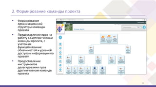 2. Формирование команды проекта
11
 Формирование
организационной
структуры команды
проекта
 Предоставление прав на
работу в Системе членам
команды проекта, с
учетом их
функциональных
обязанностей и уровней
доступа к информации по
проекту
 Предоставление
инструментов
делегирования прав
другим членам команды
проекта
 
