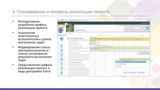 3. Планирование и контроль реализации проекта
12
 Интерактивная
разработка графика
реализации проекта
 Назначение
ответственных
исполнителей и сроков
выполнение задач
 Формирование списка
критериев качества и
списка согласования
результата выполнения
задач
 Представление графика
реализации проекта в
виде диаграммы Ганта
 