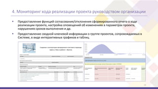 4. Мониторинг хода реализации проекта руководством организации
 Предоставление функций согласования/отклонения сформированного отчета о ходе
реализации проекта, настройка оповещений об изменениях в параметрах проекта,
нарушениях сроков выполнения и др.
 Предоставление сводной ключевой информации о группе проектов, сопровождаемых в
Системе, в виде интерактивных графиков и таблиц
13
 